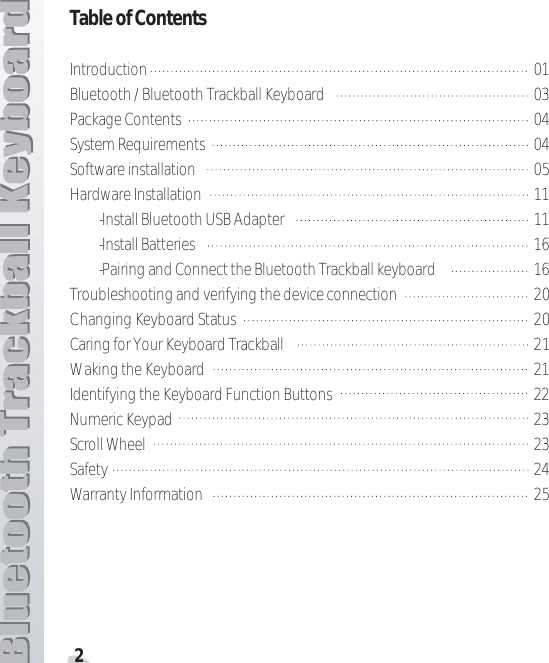 2Table of ContentsIntroduction 01Bluetooth / Bluetooth Trackball Keyboard 03Package Contents 04System Requirements 04Software installation 05Hardware Installation 11-Install Bluetooth USB Adapter 11-Install Batteries 16-Pairing and Connect the Bluetooth Trackball keyboard 16Troubleshooting and verifying the device connection 20Changing Keyboard Status 20Caring for Your Keyboard Trackball 21Waking the Keyboard 21Identifying the Keyboard Function Buttons 22Numeric Keypad 23Scroll Wheel 23Safety 24Warranty Information 25