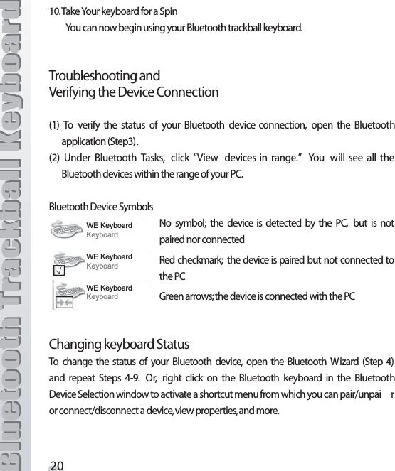 4AKE9OURKEYBOARDFORA3PIN9OUCANNOWBEGINUSINGYOUR&quot;LUETOOTHTRACKBALLKEYBOARD4ROUBLESHOOTINGAND6ERIFYINGTHE$EVICE#ONNECTION 4O VERIFY THE STATUS OF YOUR &quot;LUETOOTH DEVICE CONNECTION OPEN THE &quot;LUETOOTHAPPLICATION3TEP 5NDER &quot;LUETOOTH 4ASKS CLICK h6IEW DEVICESIN RANGEv 9OU WILL SEE ALL THE&quot;LUETOOTHDEVICESWITHINTHERANGEOFYOUR0#&quot;LUETOOTH$EVICE3YMBOLS.O SYMBOL THE DEVICE IS DETECTED BY THE 0# BUT IS NOTPAIREDNORCONNECTED2EDCHECKMARK THEDEVICEISPAIREDBUTNOT CONNECTEDTOTHE0#&apos;REENARROWSTHEDEVICEISCONNECTEDWITHTHE0##HANGINGKEYBOARD3TATUS4O CHANGE THE STATUS OF YOUR &quot;LUETOOTH DEVICE OPEN THE &quot;LUETOOTH 7IZARD 3TEP AND REPEAT 3TEPS  /R RIGHT CLICK ON THE &quot;LUETOOTH KEYBOARD IN THE &quot;LUETOOTH$EVICE3ELECTIONWINDOWTOACTIVATEASHORTCUTMENUFROMWHICHYOUCANPAIRUNPAI RORCONNECTDISCONNECTADEVICEVIEWPROPERTIESANDMORE:(.H\ERDUG.H\ERDUG:(.H\ERDUG.H\ERDUG:(.H\ERDUG.H\ERDUG