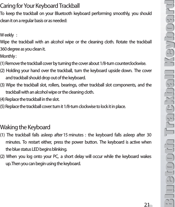 #ARINGFOR9OUR+EYBOARD4RACKBALL4O KEEP THE TRACKBALL ON YOUR &quot;LUETOOTH KEYBOARD PERFORMING SMOOTHLY YOU SHOULDCLEANITONAREGULARBASISORASNEEDED 7 EEKLY 7IPE THE TRACKBALL WITH AN ALCOHOL WIPE OR THE CLEANING CLOTH 2OTATE THE TRACKBALLDEGREEASYOUCLEANIT-ONTHLY2EMOVETHETRACKBALLCOVERBYTURNINGTHECOVERABOUTTURNCOUNTERCLOCKWISE  (OLDING YOUR HAND OVER THE TRACKBALL TURN THE KEYBOARD UPSIDE DOWN 4HE COVERANDTRACKBALLSHOULDDROPOUTOFTHEKEYBOARD 7IPE THETRACKBALL SLOT ROLLERS BEARINGS OTHER TRACKBALL SLOT COMPONENTS AND THETRACKBALLWITHANALCOHOLWIPEORTHECLEANINGCLOTH2EPLACETHETRACKBALLINTHESLOT2EPLACETHETRACKBALLCOVERTURNITTURNCLOCKWISETOLOCKITINPLACE7AKINGTHE+EYBOARD 4HE TRACKBALL FALLS ASLEEP AFTERMINUTES  THE KEYBOARD FALLS ASLEEP AFTER MINUTES 4O RESTART EITHER PRESS THE POWER BUTTON 4HE KEYBOARD IS ACTIVE WHENTHEBLUESTATUS,%$BEGINSBLINKING 7HEN YOU LOG ONTO YOUR 0# A SHORT DELAY WILL OCCUR WHILE THE KEYBOARD WAKESUP4HENYOUCANBEGINUSINGTHEKEYBOARD