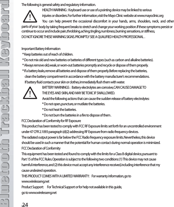 4HEFOLLOWINGISGENERALSAFETYANDREGULATORYINFORMATION (%!,4(7!2.).&apos; +EYBOARDUSEORUSEOFAPOINTINGDEVICEMAYBELINKEDTOSERIOUS INJURIESORDISORDERS&amp;ORFURTHERINFORMATIONVISITTHE-AYO#LINICWEBSITEATWWWMAYOCLINICORG9OU CAN HELP PREVENT THE OCCASIONAL DISCOMFORT IN YOUR HANDS ARMS SHOULDERS NECK AND OTHERPARTSOFYOUR BODYBYTAKINGFREQUENTBREAKSTOSTRETCHANDCHANGEYOURWORKINGPOSITION)FTHESESYMPTOMSPERSISTORCONTINUETOOCCURANDINCLUDEPAINTHROBBINGACHINGTINGLINGNUMBNESSBURNINGSENSATIONSORSTIFFNESS$/./4)&apos;./2%4(%3%7!2.).&apos;3)&apos;.302/-04,93%%!15!,)&amp;)%$(%!,4(02/&amp;%33)/.!, )MPORTANT&quot;ATTERY)NFORMATION+EEPBATTERIESOUTOFREACHOFCHILDREN$ONOTMIXOLDANDNEWBATTERIESORBATTERIESOFDIFFERENTTYPESSUCHASCARBONANDALKALINEBATTERIES!LWAYSREMOVEOLDWEAKORWORNOUTBATTERIESPROMPTLYANDRECYCLEORDISPOSEOFTHEMPROPERLY)FABATTERYLEAKSREMOVEALLBATTERIESANDDISPOSEOFTHEMPROPERLY&quot;EFOREREPLACINGTHEBATTERIESCLEANTHEBATTERYCOMPARTMENTINACCORDANCEWITHTHEBATTERYMANUFACTURERgSRECOMMENDATIONS)FBATTERYFLUIDCONTACTSYOURSKINORCLOTHESIMMEDIATELYFLUSHTHEMWITHWATER&quot;!44%297!2.).&apos;3 &quot;ATTERYELECTROLYTESARECORROSIVE#!.#!53%$!-!&apos;%4/ 4(%%9%3!.$3+).!.$-!9&quot;%4/8)#)&amp;37!,,/7%$ !VOIDTHEFOLLOWINGACTIONSTHATCANCAUSETHESUDDENRELEASEOFBATTERYELECTROLYTES$ONOTOPENPUNCTUREORMUTILATETHEBATTERIES$ONOTHEATTHEBATTERIES$ONOTBURNTHEBATTERIESINAFIRETODISPOSEOFTHEM&amp;##$ECLARATIONOF#ONFORMITYFOR2&amp;%XPOSURE4HISPRODUCTHASBEENTESTEDTOCOMPLYWITH&amp;##2&amp;%XPOSURELIMITSSETFORTHFORANUNCONTROLLEDENVIRONMENTUNDER#&amp;2PARAGRAPHDADDRESSING2&amp;%XPOSUREFROMRADIOFREQUENCYDEVICES4HERADIATEDOUTPUTPOWERISFARBELOWTHE&amp;##2ADIOFREQUENCYEXPOSURELIMITS.EVERTHELESSTHISDEVICE SHOULDBEUSEDINSUCHAMANNERTHATTHEPOTENTIALFORHUMANCONTACTDURINGNORMALOPERATIONISMINIMIZED&amp;##$ECLARATIONOF#ONFORMITY4HISEQUIPMENTHASBEENTESTEDANDFOUNDTOCOMPLYWITHTHELIMITSFORA#LASS&quot;DIGITALDEVICEPURSUANTTO 0ARTOFTHE&amp;##2ULES/PERATIONISSUBJECTTOTHEFOLLOWINGTWOCONDITIONS4HISDEVICEMAYNOTCAUSEHARMFULINTERFERENCEANDTHISDEVICEMUSTACCEPTANYINTERFERENCERECEIVEDINCLUDINGINTERFERENCETHATMYCAUSEUNDESIREDOPERATION4()302/$5#4#/-%37)4(!,)-)4%$7!22!.49 &amp;ORWARRANTYINFORMATIONGOTOWWWWIRELESSENGNET0RODUCT3UPPORT &amp;OR4ECHNICAL3UPPORTORFORHELPNOTAVAILABLEINTHISGUIDE GOTOWWWWIRELESSENGNET