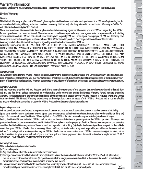 7ARRANTY)NFORMATION7IRELESS%NGINEERING)NC7%)NCCURRENTLYPROVIDESAYEARLIMITEDWARRANTYASSTANDARDOFFERINGONTHE&quot;LUETOOTH4RACKBALL+EYBOARD,IMITED7ARRANTY&apos;ENERAL4HIS,IMITED 7 ARRANTYAPPLIES TOTHE7IRELESS%NGINEERINGBRANDEDHARDWAREPRODUCTS SOLDBYORLEASEDFROM7IRELESS%NGINEERING )NCITSWORLDWIDE SUBSIDIARIES AFFILIATES AUTHORIZED RESELLERS OR COUNTRY DISTRIBUTORSCOLLECTIVELYREFERRED TO INTHIS ,IMITED7A RRANTYAS 7%)NCWITHTHIS,IMITED7ARRANTY7%)NC0RODUCT4HESETERMSANDCONDITIONSCONSTITUTE THECOMPLETEAND EXCLUSIVEWARRANTY AGREEMENT BETWEEN YOU AND7%)NC REGARDING THE 7%)NC0RODUCT YOU HAVE PURCHASED OR LEASED 4HESE TERMS AND CONDITIONS SUPERSEDE ANY PRIOR AGREEMENTS OR REPRESENTATIONS INCLUDINGREPRESENTATIONS MADE IN 7%)NC SALES LITERATURE OR ADVICEGIVENTO YOU BY 7%)NC OR AN AGENT OR EMPLOYEE OF 7%)NC THAT MAYHAVEBEENMADEINCONNECTIONWITHYOURPURCHASEORLEASEOFTHE7%)NCBRANDEDPRODUCT.OCHANGETOTHECONDITIONSOFTHIS,IMITED7ARRANTYISVALIDUNLESSITISMADEINWRITINGANDSIGNEDBYANAUTHORIZEDREPRESENTATIVEOF7%)NC7ARRANTY $ISCLAIMER %8#%04 !3 %802%33,9 3%4 &amp;/24( ). 4()3 ,)-)4%$ 7!22!.49 7%)NC -!+%3 ./ /4(%22%02%3%.4!4)/.3 7!22!.4)%3 /2 #/.$)4)/.3 %802%33 /2 )-0,)%$ ).#,5$).&apos; !.9 )-0,)%$ 2%02%3%.4!4)/.3 7!22!.4)%3/2 #/.$)4)/.3 /&amp; -%2#(!.4!&quot;),)49 &amp;)4.%33 &amp;/2 ! 0!24)#5,!2 0520/3% ./.).&amp;2).&apos;%-%.4 !.$ ./.).4%2&amp;%2%.#%7%)NC $/%3 ./4 7!22!.4 4(!4 9/52 53% /&amp; 4(% 7%)NC 02/$5#4 7),, &quot;% 5.).4%22504%$ /2 %22/2&amp;2%% !.9)-0,)%$ 7!22!.4)%3 4(!4 - !9 &quot;% )-0/3%$ &quot;9 ,!7 !2% ,)-)4%$ ). $52!4)/. 4/ 4(% ,)-)4%$ 7 !22!.49 0%2)/$ 3/- %34!4%3 /2 #/5.42)%3 $/ ./4 !,,/7 ! ,)-)4!4)/. /. (/7 ,/.&apos; !. )-0,)%$ 7!22!.49 ,!343 /2 4(% %8#,53)/. /2,)-)4!4)/. /&amp; ).#)$%.4!, /2 #/.3%15%.4)!, $!-!&apos;%3 &amp;/2 #/.35-%2 02/$5#43 ). 35#( 34!4%3 /2 #/5.42)%3 3/-%%8#,53)/.3/2,)-)4!4)/.3/&amp;4()3,)-)4%$7!22!.49-!9./4!00,94/9/57ARRANTY0ERIOD4HEWARRANTYPERIODFORTHIS7%)NC0RODUCTISONEYEARFROMTHEDATEOFPRODUCTPURCHASE4HE,IMITED7ARRANTY0ERIODSTARTSONTHEDATEOFPURCHASEORLEASEFROM7%)NC9OURDATEDSALESORDELIVERYRECEIPTSHOWINGTHEDATEOFPURCHASEORLEASEOFTHEPRODUCTISYOURPROOFOFTHEPURCHASEORLEASEDATE9OUMAYBEREQUIREDTOPROVIDEPROOFOFPURCHASEORLEASEASACONDITIONOFRECEIVINGWARRANTYSERVICE7ARRANTY#OVERAGE7%)NC WARRANTSTHAT THE 7%)NC0RODUCT AND ALL THE INTERNAL COMPONENTS OF THE PRODUCT THAT YOU HAVE PURCHASED OR LEASED FROM7%)NC ARE FREE FROM DEFECTS IN MATERIALS OR WORKMANSHIP UNDER NORMAL USE DURING THE ,IMITED 7 ARRANTY 0ERIOD 9OU ARE ENTITLED TOWARRANTY SERVICEACCORDING TOTHE TERMSAND CONDITIONSOF THIS DOCUMENTIF A REPAIR TO YOUR 7%)NC 0RODUCT IS REQUIRED WITHIN THE,IMITED7 ARRANTY 0ERIOD 4HIS ,IMITED 7ARRANTY EXTENDS ONLY TO THE ORIGINAL PURCHASER OR LESSEE OF THIS 7%)NC 0RODUCT AND IS NOT TRANSFERABLETOANYONEWHOOBTAINSOWNERSHIPORUSEOFTHE7%)NC0RODUCTFROMTHEORIGINALPURCHASERORLESSEE2EPAIROR2EPLACEMENT7%)NCPRODUCTSAREMANUFACTUREDUSINGNEWMATERIALSORNEWANDUSEDMATERIALSEQUIVALENTTONEWINPERFORMANCEANDRELIABILITY3PARE PARTSMAY BENEW OR EQUIVALENTTO NEW 3PARE PARTS AREWARRANTED TOBE FREE FROM DEFECTS INMATERIAL OR WORKMANSHIP FOR THIRTYDAYSORFORTHEREMAINDEROFTHE,IMITED7ARRANTY0ERIODOFTHE7%)NC0RODUCTINWHICHTHEYAREINSTALLEDWHICHEVERISLONGER$URINGTHE,IMITED7ARRANTY0ERIOD 7%)NC WILL REPAIRORREPLACETHE DEFECTIVECOMPONENTPARTSOR THE 7%)NC PRODUCT !LLCOMPONENTPARTSORHARDWAREPRODUCTSREMOVEDUNDERTHIS,IMITED7ARRANTYBECOMETHEPROPERTYOF7%)NC4HEREPLACEMENTPARTORPRODUCTTAKESONEITHERTHE,IMITED7ARRANTYSTATUSOFTHEREMOVEDPARTORPRODUCTORTHETHIRTYDAYLIMITEDWARRANTYOFTHESPAREPART)NTHEUNLIKELYEVENT THAT YOUR7%)NC 0RODUCT HAS A RECURRING FAILURE 7%)NC AT ITS DISCRETION MAY ELECT TO PROVIDE YOU WITH A REPLACEMENT UNIT OF7%)NCgSCHOOSINGTHATISATLEASTEQUIVALENTTOYOUR7%)NC0RODUCTINHARDWAREPERFORMANCE7%)NCRESERVESTHERIGHTTOELECTATITSSOLE DISCRETION TO GIVE YOU A REFUND OF YOUR PURCHASE PRICE OR LEASE PAYMENTS LESS INTEREST INSTEAD OF A REPLACEMENT 4()3 )39/52%8#,53)6%2%-%$9&amp;/2$%&amp;%#4)6%02/$5#437ARRANTY%XCLUSIONS4HIS,IMITED7ARRANTYDOESNOTEXTENDTOA%XPENDABLEPARTSB!NYPRODUCTFROMWHICHTHESERIALNUMBERHASBEENREMOVEDC$AMAGEORNONFUNCTIONALITYTHATRESULTSFROMIFAILURETOFOLLOWTHEINSTRUCTIONSTHATCAMEWITHTHE7%)NC0RODUCTIIACCIDENTMISUSEABUSEOROTHEREXTERNALCAUSESIIIOPERATIONOUTSIDETHEUSAGEPARAMETERSSTATEDINTHETHENCURRENTUSERDOCUMENTATIONFORTHEPRODUCTORIVUSEOFPARTSNOTMANUFACTUREDORSOLDBY7%)NCORD$AMAGEORNONFUNCTIONALITYDUETOMODIFICATIONSORSERVICEBYANYONEOTHERTHANI7%)NCIIA7%)NCAUTHORIZEDSERVICEPROVIDERORIIIYOUROWNINSTALLATIONOFENDUSERREPLACEABLE7%)NCOR7%)NCAPPROVEDPARTS