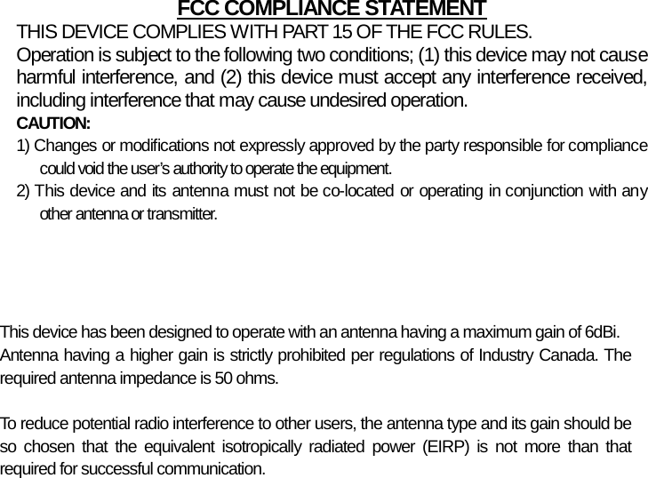         FCC COMPLIANCE STATEMENTTHIS DEVICE COMPLIES WITH PART 15 OF THE FCC RULES. Operation is subject to the following two conditions; (1) this device may not cause harmful interference, and (2) this device must accept any interference received,including interference that may cause undesired operation. CAUTION: 1) Changes or modifications not expressly approved by the party responsible for compliance could void the user’s authority to operate the equipment. 2) This device and its antenna must not be co-located or operating in conjunction with any other antenna or transmitter.  This device has been designed to operate with an antenna having a maximum gain of 6dBi.Antenna having a higher gain is strictly prohibited per regulations of Industry Canada. Therequired antenna impedance is 50 ohms.  To reduce potential radio interference to other users, the antenna type and its gain should beso chosen that the equivalent isotropically radiated power (EIRP) is not more than thatrequired for successful communication. 