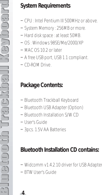 4System RequirementsTCPU : Intel Pentium III 500MHz or above.TSystem Memory : 256MB or more.THard disk space : at least 50MB.TOS : Windows 98SE/Me/2000/XPTMAC OS 10.2 or laterTA free USB port, USB 1.1 compliant.TCD-ROM Drive.Package Contents:TBluetooth Trackball Keyboard TBluetooth USB Adapter (Option)TBluetooth Installation S/W CDTUser&apos;s GuideT3pcs. 1.5V AA BatteriesBluetooth Installation CD contains :TWidcomm v1.4.2.10 driver for USB AdapterTBTW User&apos;s Guide 