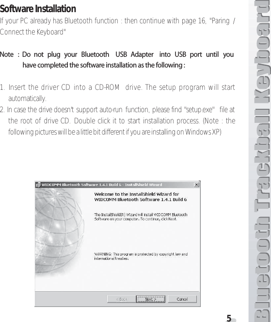 5Software InstallationIf your PC already has Bluetooth function : then continue with page 16, &quot;Paring /Connect the Keyboard&quot;.OTE  $O NOT PLUG YOUR &quot;LUETOOTH 53&quot; !DAPTER INTO 53&quot; PORT UNTIL YOUHAVECOMPLETEDTHESOFTWAREINSTALLATIONASTHEFOLLOWING1. Insert the driver CD into a CD-ROM  drive. The setup program will startautomatically.2. In case the drive doesn&apos;t support auto-run function, please find &quot;setup.exe&quot;  file atthe root of drive CD. Double click it to start installation process. (Note : thefollowing pictures will be a little bit different if you are installing on Windows XP)