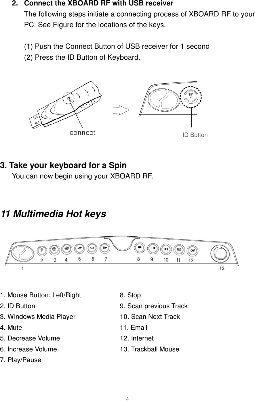 GG[ 2.  Connect the XBOARD RF with USB receiver The following steps initiate a connecting process of XBOARD RF to your PC. See Figure for the locations of the keys.  (1) Push the Connect Button of USB receiver for 1 second (2) Press the ID Button of Keyboard.   3. Take your keyboard for a Spin You can now begin using your XBOARD RF.   11 Multimedia Hot keys   1. Mouse Button: Left/Right    8. Stop 2. ID Button        9. Scan previous Track 3. Windows Media Player    10. Scan Next Track 4. Mute         11. Email 5. Decrease Volume      12. Internet 6. Increase Volume      13. Trackball Mouse 7. Play/PauseID Button 