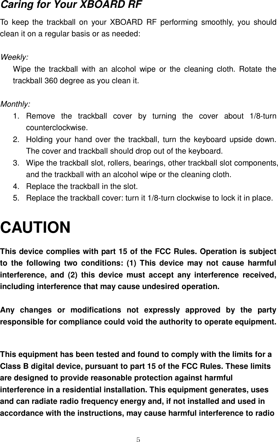 GG\Caring for Your XBOARD RF To  keep  the  trackball  on  your  XBOARD  RF  performing  smoothly,  you  should clean it on a regular basis or as needed:  Weekly: Wipe  the  trackball  with  an  alcohol  wipe  or  the  cleaning  cloth.  Rotate  the trackball 360 degree as you clean it.  Monthly: 1.  Remove  the  trackball  cover  by  turning  the  cover  about  1/8-turn counterclockwise. 2.  Holding  your  hand  over  the  trackball,  turn  the  keyboard  upside  down. The cover and trackball should drop out of the keyboard. 3.  Wipe the trackball slot, rollers, bearings, other trackball slot components, and the trackball with an alcohol wipe or the cleaning cloth. 4.  Replace the trackball in the slot. 5.  Replace the trackball cover: turn it 1/8-turn clockwise to lock it in place.  CAUTION This device complies with part 15 of the FCC Rules. Operation is subject to  the  following  two  conditions:  (1)  This  device  may  not  cause  harmful interference,  and  (2)  this  device  must  accept  any  interference  received, including interference that may cause undesired operation.  Any  changes  or  modifications  not  expressly  approved  by  the  party responsible for compliance could void the authority to operate equipment.  This equipment has been tested and found to comply with the limits for a Class B digital device, pursuant to part 15 of the FCC Rules. These limits are designed to provide reasonable protection against harmful interference in a residential installation. This equipment generates, uses and can radiate radio frequency energy and, if not installed and used in accordance with the instructions, may cause harmful interference to radio 