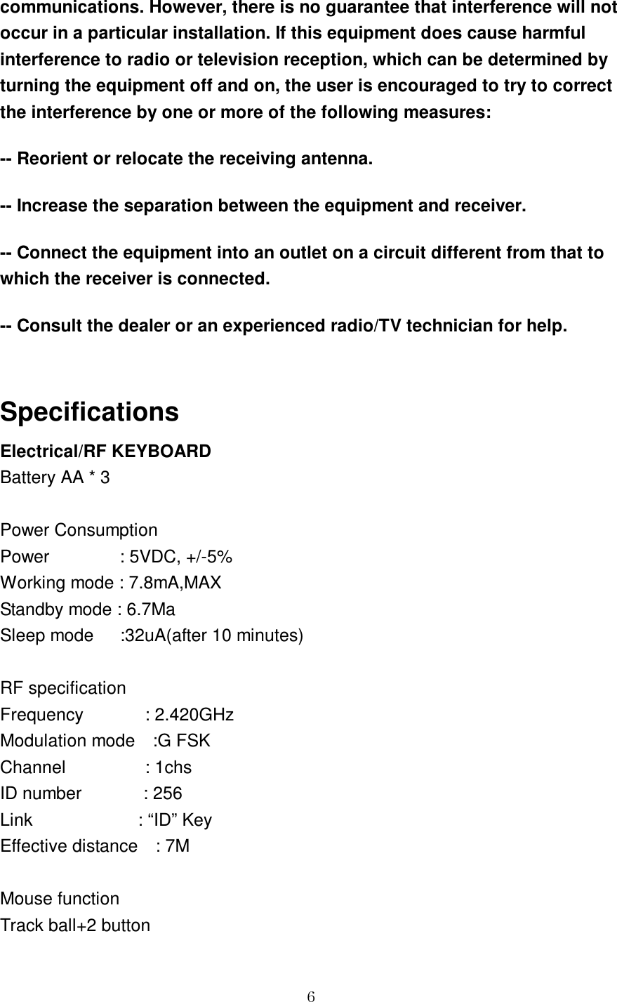 GG]communications. However, there is no guarantee that interference will not occur in a particular installation. If this equipment does cause harmful interference to radio or television reception, which can be determined by turning the equipment off and on, the user is encouraged to try to correct the interference by one or more of the following measures:   -- Reorient or relocate the receiving antenna.   -- Increase the separation between the equipment and receiver.   -- Connect the equipment into an outlet on a circuit different from that to which the receiver is connected.   -- Consult the dealer or an experienced radio/TV technician for help.  Specifications Electrical/RF KEYBOARD Battery AA * 3  Power Consumption Power                : 5VDC, +/-5% Working mode : 7.8mA,MAX Standby mode : 6.7Ma Sleep mode      :32uA(after 10 minutes)  RF specification Frequency              : 2.420GHz Modulation mode    :G FSK Channel                  : 1chs ID number              : 256 Link                        : “ID” Key Effective distance    : 7M  Mouse function Track ball+2 button 