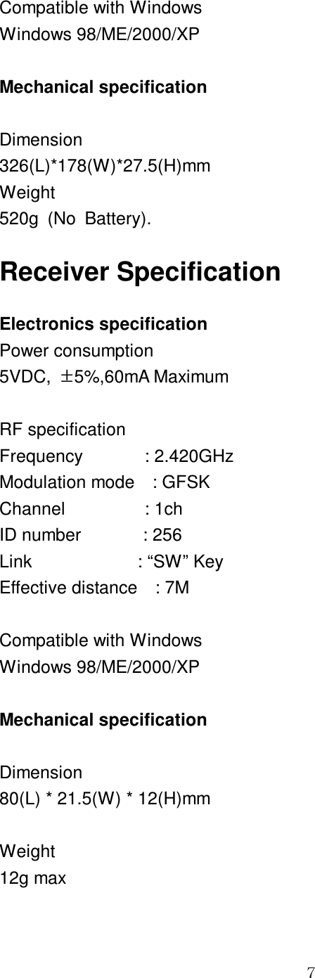 GG^ Compatible with Windows Windows 98/ME/2000/XP  Mechanical specification  Dimension 326(L)*178(W)*27.5(H)mm Weight 520g  (No  Battery). Receiver Specification Electronics specification Power consumption 5VDC,  ·5%,60mA Maximum  RF specification Frequency              : 2.420GHz Modulation mode    : GFSK Channel                  : 1ch ID number              : 256 Link                        : “SW” Key Effective distance    : 7M  Compatible with Windows Windows 98/ME/2000/XP  Mechanical specification  Dimension 80(L) * 21.5(W) * 12(H)mm  Weight 12g max 