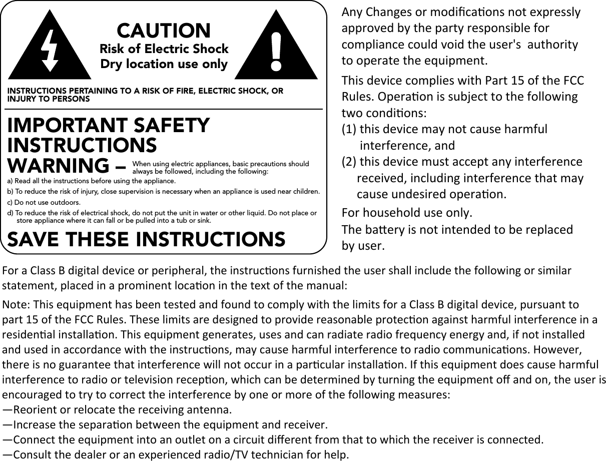 CAUTIONRisk of Electric ShockDry location use onlyINSTRUCTIONS PERTAINING TO A RISK OF FIRE, ELECTRIC SHOCK, OR INJURY TO PERSONSIMPORTANT SAFETYINSTRUCTIONS WARNING – a) Read all the instructions before using the appliance. b) To reduce the risk of injury, close supervision is necessary when an appliance is used near children. c) Do not use outdoors. d) To reduce the risk of electrical shock, do not put the unit in water or other liquid. Do not place or store appliance where it can fall or be pulled into a tub or sink. When using electric appliances, basic precautions should always be followed, including the following: SAVE THESE INSTRUCTIONSAny Changes or modiﬁcaons not expressly approved by the party responsible for compliance could void the user&apos;s  authority to operate the equipment.For household use only.The baery is not intended to be replacedby user.This device complies with Part 15 of the FCC Rules. Operaon is subject to the following two condions:(1) this device may not cause harmful       interference, and (2) this device must accept any interference     received, including interference that may      cause undesired operaon.For a Class B digital device or peripheral, the instrucons furnished the user shall include the following or similar statement, placed in a prominent locaon in the text of the manual:Note: This equipment has been tested and found to comply with the limits for a Class B digital device, pursuant to part 15 of the FCC Rules. These limits are designed to provide reasonable protecon against harmful interference in a residenal installaon. This equipment generates, uses and can radiate radio frequency energy and, if not installed and used in accordance with the instrucons, may cause harmful interference to radio communicaons. However, there is no guarantee that interference will not occur in a parcular installaon. If this equipment does cause harmful interference to radio or television recepon, which can be determined by turning the equipment oﬀ and on, the user is encouraged to try to correct the interference by one or more of the following measures:—Reorient or relocate the receiving antenna.—Increase the separaon between the equipment and receiver.—Connect the equipment into an outlet on a circuit diﬀerent from that to which the receiver is connected.—Consult the dealer or an experienced radio/TV technician for help.