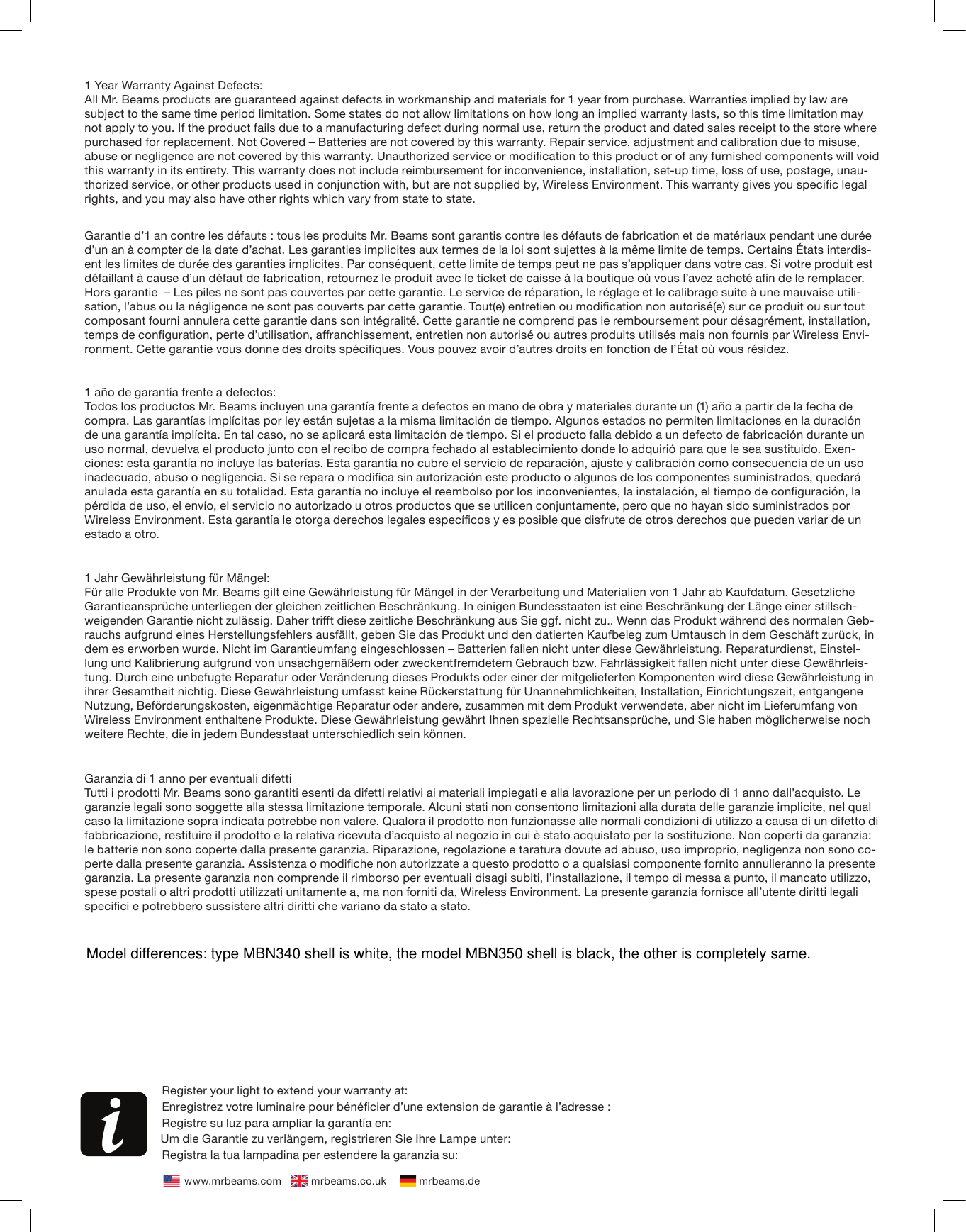 1 Year Warranty Against Defects:All Mr. Beams products are guaranteed against defects in workmanship and materials for 1 year from purchase. Warranties implied by law are subject to the same time period limitation. Some states do not allow limitations on how long an implied warranty lasts, so this time limitation may not apply to you. If the product fails due to a manufacturing defect during normal use, return the product and dated sales receipt to the store where purchased for replacement. Not Covered – Batteries are not covered by this warranty. Repair service, adjustment and calibration due to misuse, abuse or negligence are not covered by this warranty. Unauthorized service or modication to this product or of any furnished components will void this warranty in its entirety. This warranty does not include reimbursement for inconvenience, installation, set-up time, loss of use, postage, unau-thorized service, or other products used in conjunction with, but are not supplied by, Wireless Environment. This warranty gives you specic legal rights, and you may also have other rights which vary from state to state.Garantie d’1 an contre les défauts : tous les produits Mr. Beams sont garantis contre les défauts de fabrication et de matériaux pendant une durée d’un an à compter de la date d’achat. Les garanties implicites aux termes de la loi sont sujettes à la même limite de temps. Certains États interdis-ent les limites de durée des garanties implicites. Par conséquent, cette limite de temps peut ne pas s’appliquer dans votre cas. Si votre produit est défaillant à cause d’un défaut de fabrication, retournez le produit avec le ticket de caisse à la boutique où vous l’avez acheté an de le remplacer. Hors garantie  – Les piles ne sont pas couvertes par cette garantie. Le service de réparation, le réglage et le calibrage suite à une mauvaise utili-sation, l’abus ou la négligence ne sont pas couverts par cette garantie. Tout(e) entretien ou modication non autorisé(e) sur ce produit ou sur tout composant fourni annulera cette garantie dans son intégralité. Cette garantie ne comprend pas le remboursement pour désagrément, installation, temps de conguration, perte d’utilisation, aranchissement, entretien non autorisé ou autres produits utilisés mais non fournis par Wireless Envi-ronment. Cette garantie vous donne des droits spéciques. Vous pouvez avoir d’autres droits en fonction de l’État où vous résidez.1 año de garantía frente a defectos:Todos los productos Mr. Beams incluyen una garantía frente a defectos en mano de obra y materiales durante un (1) año a partir de la fecha de compra. Las garantías implícitas por ley están sujetas a la misma limitación de tiempo. Algunos estados no permiten limitaciones en la duración de una garantía implícita. En tal caso, no se aplicará esta limitación de tiempo. Si el producto falla debido a un defecto de fabricación durante un uso normal, devuelva el producto junto con el recibo de compra fechado al establecimiento donde lo adquirió para que le sea sustituido. Exen-ciones: esta garantía no incluye las baterías. Esta garantía no cubre el servicio de reparación, ajuste y calibración como consecuencia de un uso inadecuado, abuso o negligencia. Si se repara o modica sin autorización este producto o algunos de los componentes suministrados, quedará anulada esta garantía en su totalidad. Esta garantía no incluye el reembolso por los inconvenientes, la instalación, el tiempo de conguración, la pérdida de uso, el envío, el servicio no autorizado u otros productos que se utilicen conjuntamente, pero que no hayan sido suministrados por Wireless Environment. Esta garantía le otorga derechos legales especícos y es posible que disfrute de otros derechos que pueden variar de un estado a otro.1 Jahr Gewährleistung für Mängel: Für alle Produkte von Mr. Beams gilt eine Gewährleistung für Mängel in der Verarbeitung und Materialien von 1 Jahr ab Kaufdatum. Gesetzliche Garantieansprüche unterliegen der gleichen zeitlichen Beschränkung. In einigen Bundesstaaten ist eine Beschränkung der Länge einer stillsch-weigenden Garantie nicht zulässig. Daher trit diese zeitliche Beschränkung aus Sie ggf. nicht zu.. Wenn das Produkt während des normalen Geb-rauchs aufgrund eines Herstellungsfehlers ausfällt, geben Sie das Produkt und den datierten Kaufbeleg zum Umtausch in dem Geschäft zurück, in dem es erworben wurde. Nicht im Garantieumfang eingeschlossen – Batterien fallen nicht unter diese Gewährleistung. Reparaturdienst, Einstel-lung und Kalibrierung aufgrund von unsachgemäßem oder zweckentfremdetem Gebrauch bzw. Fahrlässigkeit fallen nicht unter diese Gewährleis-tung. Durch eine unbefugte Reparatur oder Veränderung dieses Produkts oder einer der mitgelieferten Komponenten wird diese Gewährleistung in ihrer Gesamtheit nichtig. Diese Gewährleistung umfasst keine Rückerstattung für Unannehmlichkeiten, Installation, Einrichtungszeit, entgangene Nutzung, Beförderungskosten, eigenmächtige Reparatur oder andere, zusammen mit dem Produkt verwendete, aber nicht im Lieferumfang von Wireless Environment enthaltene Produkte. Diese Gewährleistung gewährt Ihnen spezielle Rechtsansprüche, und Sie haben möglicherweise noch weitere Rechte, die in jedem Bundesstaat unterschiedlich sein können.Garanzia di 1 anno per eventuali difettiTutti i prodotti Mr. Beams sono garantiti esenti da difetti relativi ai materiali impiegati e alla lavorazione per un periodo di 1 anno dall’acquisto. Le garanzie legali sono soggette alla stessa limitazione temporale. Alcuni stati non consentono limitazioni alla durata delle garanzie implicite, nel qual caso la limitazione sopra indicata potrebbe non valere. Qualora il prodotto non funzionasse alle normali condizioni di utilizzo a causa di un difetto di fabbricazione, restituire il prodotto e la relativa ricevuta d’acquisto al negozio in cui è stato acquistato per la sostituzione. Non coperti da garanzia: le batterie non sono coperte dalla presente garanzia. Riparazione, regolazione e taratura dovute ad abuso, uso improprio, negligenza non sono co-perte dalla presente garanzia. Assistenza o modiche non autorizzate a questo prodotto o a qualsiasi componente fornito annulleranno la presente garanzia. La presente garanzia non comprende il rimborso per eventuali disagi subiti, l’installazione, il tempo di messa a punto, il mancato utilizzo, spese postali o altri prodotti utilizzati unitamente a, ma non forniti da, Wireless Environment. La presente garanzia fornisce all’utente diritti legali specici e potrebbero sussistere altri diritti che variano da stato a stato.Register your light to extend your warranty at: Enregistrez votre luminaire pour bénécier d’une extension de garantie à l’adresse : Registre su luz para ampliar la garantía en: Um die Garantie zu verlängern, registrieren Sie Ihre Lampe unter: Registra la tua lampadina per estendere la garanzia su:www.mrbeams.com           mrbeams.co.uk            mrbeams.deModel differences: type MBN340 shell is white, the model MBN350 shell is black, the other is completely same.