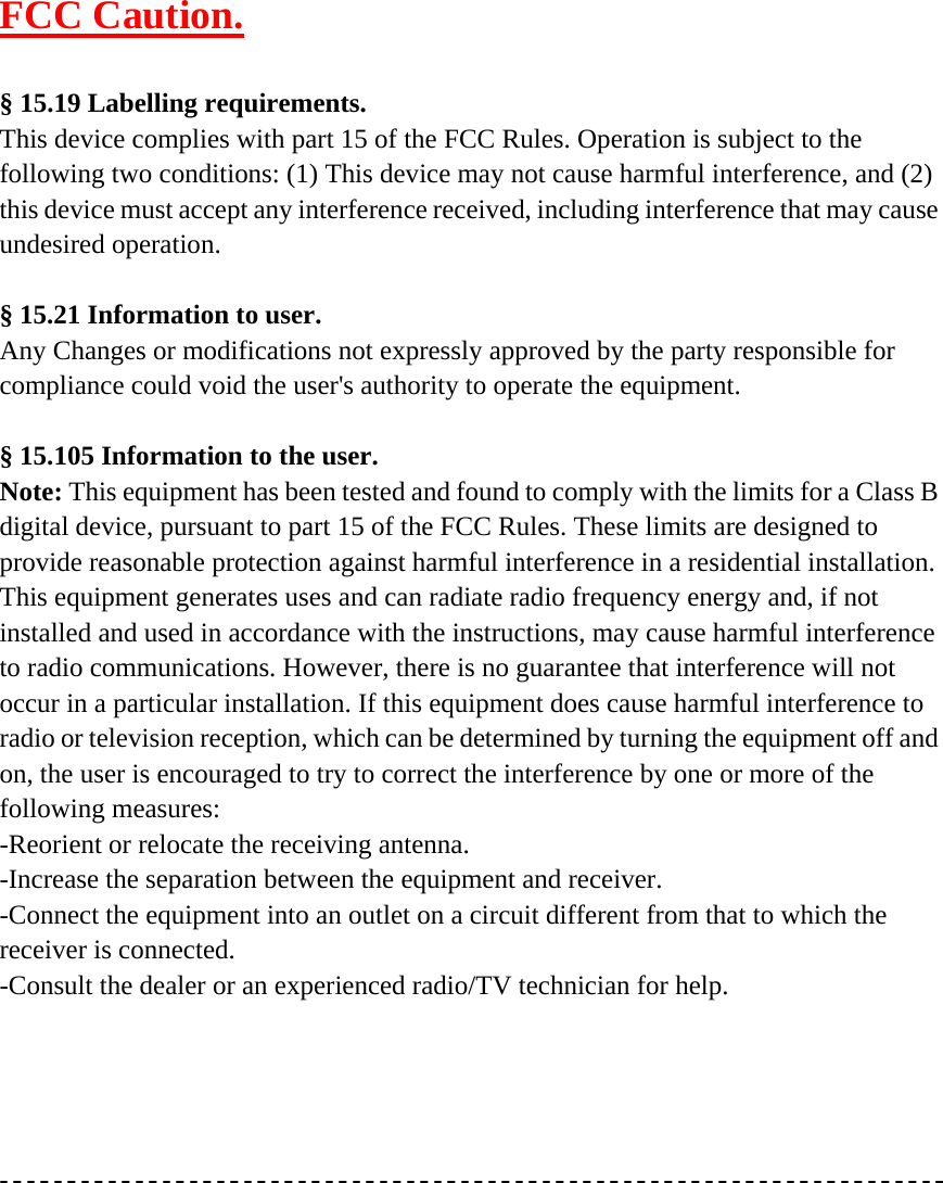 FCC Caution.  § 15.19 Labelling requirements. This device complies with part 15 of the FCC Rules. Operation is subject to the following two conditions: (1) This device may not cause harmful interference, and (2) this device must accept any interference received, including interference that may cause undesired operation.  § 15.21 Information to user. Any Changes or modifications not expressly approved by the party responsible for compliance could void the user&apos;s authority to operate the equipment.  § 15.105 Information to the user. Note: This equipment has been tested and found to comply with the limits for a Class B digital device, pursuant to part 15 of the FCC Rules. These limits are designed to provide reasonable protection against harmful interference in a residential installation. This equipment generates uses and can radiate radio frequency energy and, if not installed and used in accordance with the instructions, may cause harmful interference to radio communications. However, there is no guarantee that interference will not occur in a particular installation. If this equipment does cause harmful interference to radio or television reception, which can be determined by turning the equipment off and on, the user is encouraged to try to correct the interference by one or more of the following measures: -Reorient or relocate the receiving antenna. -Increase the separation between the equipment and receiver. -Connect the equipment into an outlet on a circuit different from that to which the receiver is connected. -Consult the dealer or an experienced radio/TV technician for help.   