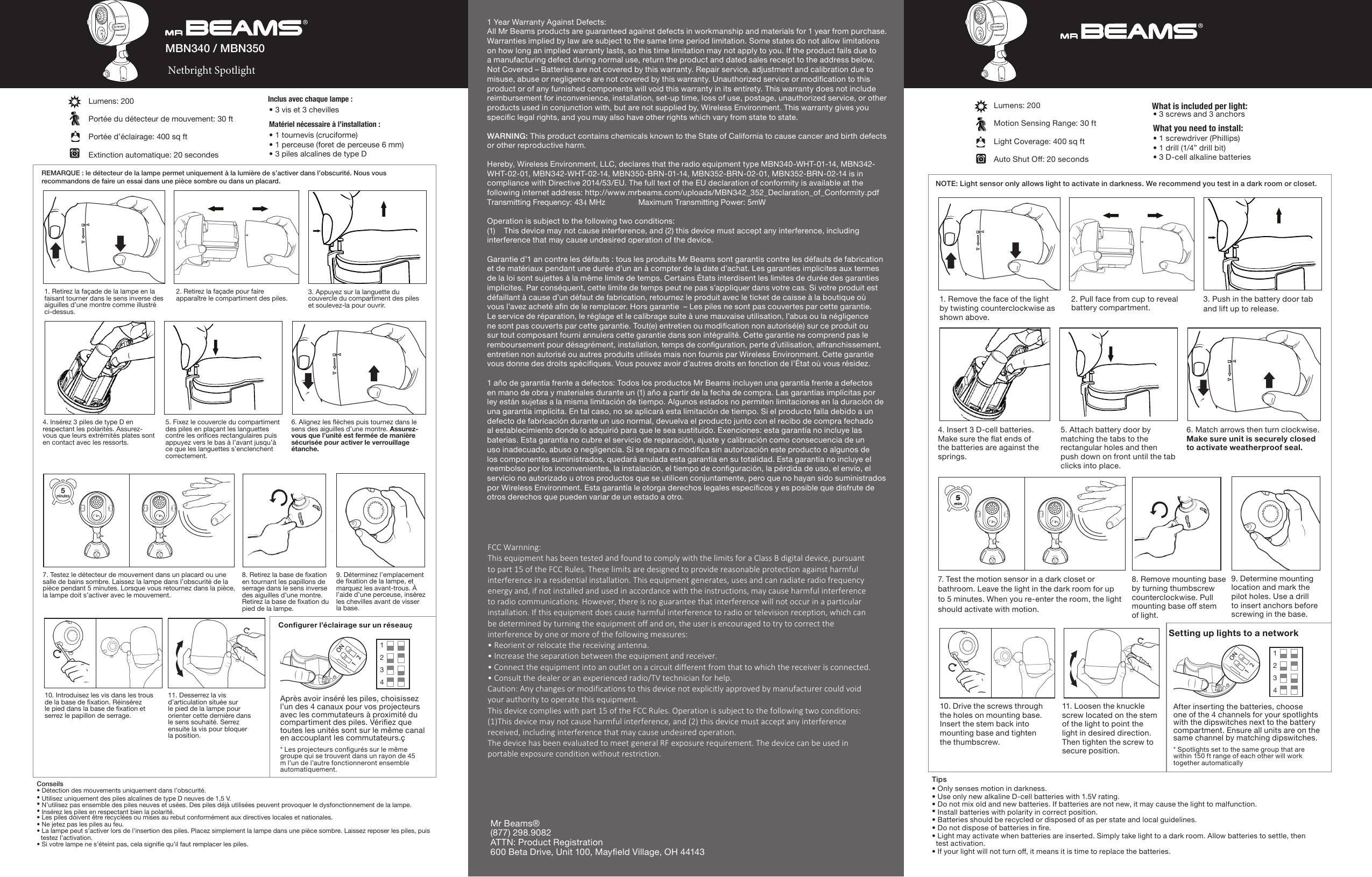 NOTE: Light sensor only allows light to activate in darkness. We recommend you test in a dark room or closet.Lumens: 200Motion Sensing Range: 30 ft Light Coverage: 400 sq ftAuto Shut O: 20 secondsTips• Only senses motion in darkness.• Use only new alkaline D-cell batteries with 1.5V rating. • Do not mix old and new batteries. If batteries are not new, it may cause the light to malfunction. • Install batteries with polarity in correct position.• Batteries should be recycled or disposed of as per state and local guidelines. • Do not dispose of batteries in re. • Light may activate when batteries are inserted. Simply take light to a dark room. Allow batteries to settle, then test activation. • If your light will not turn o, it means it is time to replace the batteries.• 1 screwdriver (Phillips)• 1 drill (1/4” drill bit)• 3 D-cell alkaline batteries • 3 screws and 3 anchors What you need to install:What is included per light:1 Year Warranty Against Defects:All Mr Beams products are guaranteed against defects in workmanship and materials for 1 year from purchase. Warranties implied by law are subject to the same time period limitation. Some states do not allow limitations on how long an implied warranty lasts, so this time limitation may not apply to you. If the product fails due to a manufacturing defect during normal use, return the product and dated sales receipt to the address below. Not Covered – Batteries are not covered by this warranty. Repair service, adjustment and calibration due to misuse, abuse or negligence are not covered by this warranty. Unauthorized service or modication to this product or of any furnished components will void this warranty in its entirety. This warranty does not include reimbursement for inconvenience, installation, set-up time, loss of use, postage, unauthorized service, or other products used in conjunction with, but are not supplied by, Wireless Environment. This warranty gives you specic legal rights, and you may also have other rights which vary from state to state.WARNING: This product contains chemicals known to the State of California to cause cancer and birth defects or other reproductive harm.Hereby, Wireless Environment, LLC, declares that the radio equipment type MBN340-WHT-01-14, MBN342-WHT-02-01, MBN342-WHT-02-14, MBN350-BRN-01-14, MBN352-BRN-02-01, MBN352-BRN-02-14 is in compliance with Directive 2014/53/EU. The full text of the EU declaration of conformity is available at the following internet address: http://www.mrbeams.com/uploads/MBN342_352_Declaration_of_Conformity.pdf Transmitting Frequency: 434 MHz  Maximum Transmitting Power: 5mWOperation is subject to the following two conditions:(1) This device may not cause interference, and (2) this device must accept any interference, including interference that may cause undesired operation of the device.Garantie d’1 an contre les défauts : tous les produits Mr Beams sont garantis contre les défauts de fabrication et de matériaux pendant une durée d’un an à compter de la date d’achat. Les garanties implicites aux termes de la loi sont sujettes à la même limite de temps. Certains États interdisent les limites de durée des garanties implicites. Par conséquent, cette limite de temps peut ne pas s’appliquer dans votre cas. Si votre produit est défaillant à cause d’un défaut de fabrication, retournez le produit avec le ticket de caisse à la boutique où vous l’avez acheté an de le remplacer. Hors garantie  – Les piles ne sont pas couvertes par cette garantie. Le service de réparation, le réglage et le calibrage suite à une mauvaise utilisation, l’abus ou la négligence ne sont pas couverts par cette garantie. Tout(e) entretien ou modication non autorisé(e) sur ce produit ou sur tout composant fourni annulera cette garantie dans son intégralité. Cette garantie ne comprend pas le remboursement pour désagrément, installation, temps de conguration, perte d’utilisation, aranchissement, entretien non autorisé ou autres produits utilisés mais non fournis par Wireless Environment. Cette garantie vous donne des droits spéciques. Vous pouvez avoir d’autres droits en fonction de l’État où vous résidez.1 año de garantía frente a defectos: Todos los productos Mr Beams incluyen una garantía frente a defectos en mano de obra y materiales durante un (1) año a partir de la fecha de compra. Las garantías implícitas por ley están sujetas a la misma limitación de tiempo. Algunos estados no permiten limitaciones en la duración de una garantía implícita. En tal caso, no se aplicará esta limitación de tiempo. Si el producto falla debido a un defecto de fabricación durante un uso normal, devuelva el producto junto con el recibo de compra fechado al establecimiento donde lo adquirió para que le sea sustituido. Exenciones: esta garantía no incluye las baterías. Esta garantía no cubre el servicio de reparación, ajuste y calibración como consecuencia de un uso inadecuado, abuso o negligencia. Si se repara o modica sin autorización este producto o algunos de los componentes suministrados, quedará anulada esta garantía en su totalidad. Esta garantía no incluye el reembolso por los inconvenientes, la instalación, el tiempo de conguración, la pérdida de uso, el envío, el servicio no autorizado u otros productos que se utilicen conjuntamente, pero que no hayan sido suministrados por Wireless Environment. Esta garantía le otorga derechos legales especícos y es posible que disfrute de otros derechos que pueden variar de un estado a otro.FCC Warnning:This equipment has been tested and found to comply with the limits for a Class B digital device, pursuantto part 15 of the FCC Rules. These limits are designed to provide reasonable protection against harmful interference in a residential installation. This equipment generates, uses and can radiate radio frequency energy and, if not installed and used in accordance with the instructions, may cause harmful interferenceto radio communications. However, there is no guarantee that interference will not occur in a particular installation. If this equipment does cause harmful interference to radio or television reception, which canbe determined by turning the equipment off and on, the user is encouraged to try to correct the interference by one or more of the following measures:• Reorient or relocate the receiving antenna.• Increase the separation between the equipment and receiver.• Connect the equipment into an outlet on a circuit different from that to which the receiver is connected.• Consult the dealer or an experienced radio/TV technician for help.Caution: Any changes or modifications to this device not explicitly approved by manufacturer could voidyour authority to operate this equipment.This device complies with part 15 of the FCC Rules. Operation is subject to the following two conditions:(1)This device may not cause harmful interference, and (2) this device must accept any interferencereceived, including interference that may cause undesired operation.The device has been evaluated to meet general RF exposure requirement. The device can be used inportable exposure condition without restriction.Mr Beams®(877) 298.9082ATTN: Product Registration600 Beta Drive, Unit 100, Mayeld Village, OH 441431. Remove the face of the light by twisting counterclockwise asshown above.2. Pull face from cup to reveal battery compartment.3. Push in the battery door tab and lift up to release. 5. Attach battery door by matching the tabs to the rectangular holes and then push down on front until the tab clicks into place.4. Insert 3 D-cell batteries. Make sure the at ends of the batteries are against the springs.6. Match arrows then turn clockwise. Make sure unit is securely closed to activate weatherproof seal.8. Remove mounting base by turning thumbscrew counterclockwise. Pullmounting base o stem of light.9. Determine mounting location and mark the pilot holes. Use a drill to insert anchors before screwing in the base.10. Drive the screws through the holes on mounting base. Insert the stem back into mounting base and tighten the thumbscrew.11. Loosen the knuckle screw located on the stem of the light to point the light in desired direction. Then tighten the screw to secure position.7. Test the motion sensor in a dark closet or bathroom. Leave the light in the dark room for up to 5 minutes. When you re-enter the room, the light should activate with motion.Setting up lights to a networkREMARQUE : le détecteur de la lampe permet uniquement à la lumière de s’activer dans l’obscurité. Nous vous recommandons de faire un essai dans une pièce sombre ou dans un placard.Lumens: 200Portée du détecteur de mouvement: 30 ft Portée d’éclairage: 400 sq ftExtinction automatique: 20 secondesConseils• Détection des mouvements uniquement dans l’obscurité.• Utilisez uniquement des piles alcalines de type D neuves de 1,5 V. • N’utilisez pas ensemble des piles neuves et usées. Des piles déjà utilisées peuvent provoquer le dysfonctionnement de la lampe. • Insérez les piles en respectant bien la polarité.• Les piles doivent être recyclées ou mises au rebut conformément aux directives locales et nationales. • Ne jetez pas les piles au feu. •  La lampe peut s’activer lors de l’insertion des piles. Placez simplement la lampe dans une pièce sombre. Laissez reposer les piles, puis testez l’activation. • Si votre lampe ne s’éteint pas, cela signie qu’il faut remplacer les piles.MBN340 / MBN350 Netbright Spotlight• 1 tournevis (cruciforme)• 1 perceuse (foret de perceuse 6 mm)• 3 piles alcalines de type D • 3 vis et 3 chevilles Matériel nécessaire à l’installation :Inclus avec chaque lampe :1. Retirez la façade de la lampe en la faisant tourner dans le sens inverse des aiguilles d’une montre comme illustré ci-dessus.2. Retirez la façade pour faire apparaître le compartiment des piles. 3. Appuyez sur la languette du couvercle du compartiment des piles et soulevez-la pour ouvrir.  5. Fixez le couvercle du compartiment des piles en plaçant les languettes contre les orices rectangulaires puis appuyez vers le bas à l’avant jusqu’à ce que les languettes s’enclenchent correctement.4. Insérez 3 piles de type D en respectant les polarités. Assurez-vous que leurs extrémités plates sont en contact avec les ressorts.6. Alignez les èches puis tournez dans le sens des aiguilles d’une montre. Assurez-vous que l’unité est fermée de manière sécurisée pour activer le verrouillage étanche.8. Retirez la base de xation en tournant les papillons de serrage dans le sens inverse des aiguilles d’une montre. Retirez la base de xation du pied de la lampe.9. Déterminez l’emplacement de xation de la lampe, et marquez les avant-trous. À l’aide d’une perceuse, insérez les chevilles avant de visser la base.10. Introduisez les vis dans les trous de la base de xation. Réinsérez le pied dans la base de xation et serrez le papillon de serrage.11. Desserrez la vis d’articulation située sur le pied de la lampe pour orienter cette dernière dans le sens souhaité. Serrez ensuite la vis pour bloquer la position.7. Testez le détecteur de mouvement dans un placard ou une salle de bains sombre. Laissez la lampe dans l’obscurité de la pièce pendant 5 minutes. Lorsque vous retournez dans la pièce, la lampe doit s’activer avec le mouvement.Congurer l’éclairage sur un réseauç5  minutesAfter inserting the batteries, choose one of the 4 channels for your spotlights with the dipswitches next to the battery compartment. Ensure all units are on the same channel by matching dipswitches.* Spotlights set to the same group that are within 150 ft range of each other will work together automatically 1234Après avoir inséré les piles, choisissez l’un des 4 canaux pour vos projecteurs avec les commutateurs à proximité du compartiment des piles. Vériez que toutes les unités sont sur le même canal en accouplant les commutateurs.ç* Les projecteurs congurés sur le même groupe qui se trouvent dans un rayon de 45 m l’un de l’autre fonctionneront ensemble automatiquement.1234