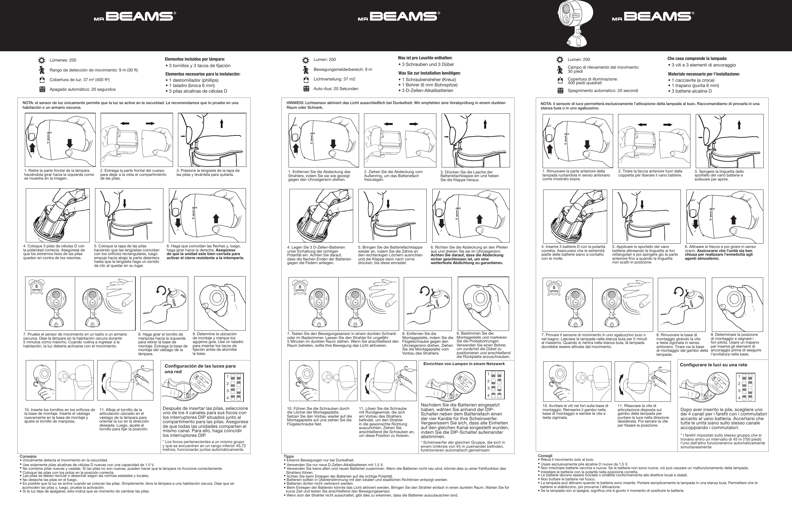 HINWEIS: Lichtsensor aktiviert das Licht ausschließlich bei Dunkelheit. Wir empfehlen eine Vorabprüfung in einem dunklen Raum oder Schrank.Lumen: 200Bewegungsmelderbereich: 9 m Lichtverteilung: 37 m2Auto-Aus: 20 SekundenTipps• Erkennt Bewegungen nur bei Dunkelheit.• Verwenden Sie nur neue D-Zellen-Alkalibatterien mit 1,5 V. •  Verwenden Sie keine alten und neuen Batterien zusammen. Wenn die Batterien nicht neu sind, könnte dies zu einer Fehlfunktion des Strahlers führen. • Achten Sie beim Einlegen der Batterien auf die richtige Polarität.• Batterien sollten in Übereinstimmung mit den lokalen und staatlichen Richtlinien entsorgt werden. • Batterien dürfen nicht verbrannt werden. •  Beim Einlegen der Batterien könnte das Licht aktiviert werden. Bringen Sie den Strahler einfach in einen dunklen Raum. Warten Sie für kurze Zeit und testen Sie anschließend den Bewegungssensor. • Wenn sich der Strahler nicht ausschaltet, gibt dies zu erkennen, dass die Batterien auszutauschen sind.• 1 Schraubendreher (Kreuz)• 1 Bohrer (6 mm Bohrspitze)• 3 D-Zellen-Alkalibatterien • 3 Schrauben und 3 Dübel Was Sie zur Installation benötigen:Was ist pro Leuchte enthalten:1. Entfernen Sie die Abdeckung des Strahlers, indem Sie sie wie gezeigt gegen den Uhrzeigersinn drehen.2. Ziehen Sie die Abdeckung vom Außenring, um das Batteriefach freizulegen.3. Drücken Sie die Lasche der Batteriefachklappe ein und heben Sie die Klappe heraus.  5. Bringen Sie die Batteriefachklappe wieder an, indem Sie die Zähne an den rechteckigen Löchern ausrichten und die Klappe dann nach vorne drücken, bis diese einrastet.4. Legen Sie 3 D-Zellen-Batterien unter Einhaltung der richtigen Polarität ein. Achten Sie darauf, dass die achen Enden der Batterien gegen die Federn anliegen.6. Richten Sie die Abdeckung an den Pfeilen aus und drehen Sie sie im Uhrzeigersinn. Achten Sie darauf, dass die Abdeckung sicher geschlossen ist, um eine wetterfeste Abdichtung zu garantieren.8. Entfernen Sie die Montageplatte, indem Sie die Flügelschraube gegen den Uhrzeigersinn drehen. Ziehen Sie die Montageplatte vom Vorbau des Strahlers.9. Bestimmen Sie die Montagestelle und markieren Sie die Probebohrungen. Verwenden Sie einen Bohrer, um zunächst die Dübel zu positionieren und anschließend die Rückplatte anzuschrauben.10. Führen Sie die Schrauben durch die Löcher der Montageplatte. Setzen Sie den Vorbau wieder auf die Montageplatte auf und ziehen Sie die Flügelschraube fest.11. Lösen Sie die Schraube mit Rundgewinde, die sich am Vorbau des Strahlers bendet, um den Strahler in die gewünschte Richtung auszurichten. Ziehen Sie anschließend die Schrauben an, um diese Position zu xieren.7. Testen Sie den Bewegungssensor in einem dunklen Schrank oder im Badezimmer. Lassen Sie den Strahler für ungefähr 5 Minuten im dunklen Raum stehen. Wenn Sie anschließend den Raum betreten, sollte Ihre Bewegung das Licht aktivieren.NOTA: el sensor de luz únicamente permite que la luz se active en la oscuridad. Le recomendamos que lo pruebe en una habitación o un armario oscuros.Lúmenes: 200Rango de detección de movimiento: 9 m (30 ft) Cobertura de luz: 37 m² (400 ft²)Apagado automático: 20 segundosConsejos• Únicamente detecta el movimiento en la oscuridad.• Use solamente pilas alcalinas de células D nuevas con una capacidad de 1.5 V. • No combine pilas nuevas y usadas. Si las pilas no son nuevas, pueden hacer que la lámpara no funcione correctamente. • Coloque las pilas con los polos en la posición correcta.• Las pilas se deben reciclar o desechar según las normas estatales y locales. • No deseche las pilas en el fuego. •  Es posible que la luz se active cuando se colocan las pilas. Simplemente, lleve la lámpara a una habitación oscura. Deje que se acomoden las pilas y, luego, pruebe la activación. • Si la luz deja de apagarse, esto indica que es momento de cambiar las pilas.• 1 destornillador (phillips)• 1 taladro (broca 6 mm)• 3 pilas alcalinas de células D • 3 tornillos y 3 tacos de jación Elementos necesarios para la instalación:Elementos incluidos por lámpara:1. Retire la parte frontal de la lámpara haciéndola girar hacia la izquierda como se muestra en la imagen.2. Extraiga la parte frontal del cuerpo para dejar a la vista el compartimiento de las pilas.3. Presione la lengüeta de la tapa de las pilas y levántela para quitarla.  5. Coloque la tapa de las pilas haciendo que las lengüetas coincidan con los oricios rectangulares, luego empuje hacia abajo la parte delantera hasta que la lengüeta haga un sonido de clic al quedar en su lugar.4. Coloque 3 pilas de células D con la polaridad correcta. Asegúrese de que los extremos lisos de las pilas queden en contra de los resortes.6. Haga que coincidan las echas y, luego, haga girar hacia la derecha. Asegúrese de que la unidad este bien cerrada para activar el cierre resistente a la intemperie.8. Haga girar el tornillo de mariposa hacia la izquierda para retirar la base de montaje. Extraiga la base de montaje del vástago de la lámpara.9. Determine la ubicación de montaje y marque los agujeros guía. Use un taladro para insertar los tacos de jación antes de atornillar la base.10. Inserte los tornillos en los oricios de la base de montaje. Inserte el vástago nuevamente en la base de montaje y ajuste el tornillo de mariposa.11. Aoje el tornillo de la articulación ubicado en el vástago de la lámpara para orientar la luz en la dirección deseada. Luego, ajuste el tornillo para jar la posición.7. Pruebe el sensor de movimiento en un baño o un armario oscuros. Deje la lámpara en la habitación oscura durante 5 minutos como máximo. Cuando vuelva a ingresar a la habitación, la luz debería activarse con el movimiento.NOTA: il sensore di luce permetterà esclusivamente l’attivazione della lampada al buio. Raccomandiamo di provarla in una stanza buia o in uno sgabuzzino.Lumen: 200Campo di rilevamento del movimento: 30 piediCopertura di illuminazione:  400 piedi quadratiSpegnimento automatico: 20 secondiConsigli• Rileva il movimento solo al buio.• Usare esclusivamente pile alcaline D nuove da 1,5 V. • Non mischiare batterie vecchie e nuove. Se le batterie non sono nuove, ciò può causare un malfunzionamento della lampada. • Installare le batterie con la polarità nella posizione corretta.• Le batterie devono essere riciclate o smaltite conformemente alle direttive locali e statali. • Non buttare le batterie nel fuoco. •  La lampada può attivarsi quando le batterie sono inserite. Portare semplicemente la lampada in una stanza buia. Permettere che le batterie si stabilizzino, poi provarne l’attivazione. • Se la lampada non si spegne, signica che è giunto il momento di sostituire le batterie.• 1 cacciavite (a croce)• 1 trapano (punta 6 mm)• 3 batterie alcaline D • 3 viti e 3 elementi di ancoraggio Materiale necessario per l’installazione:Che cosa comprende la lampada:1. Rimuovere la parte anteriore della lampada ruotandola in senso antiorario come mostrato sopra.2. Tirare la faccia anteriore fuori dalla coppetta per liberare il vano batterie. 3. Spingere la linguetta dello sportello del vano batterie e sollevare per aprire.  5. Applicare lo sportello del vano batterie allineando le linguette ai fori rettangolari e poi spingere giù la parte anteriore no a quando la linguetta non scatti in posizione.4. Inserire 3 batterie D con la polarità corretta. Assicurarsi che le estremità piatte delle batterie siano a contatto con le molle.6. Allineare le frecce e poi girare in senso orario. Assicurarsi che l’unità sia ben chiusa per realizzare l’ermeticità agli agenti atmosferici.8. Rimuovere la base di montaggio girando la vite a testa zigrinata in senso antiorario. Tirare via la base di montaggio dal gambo della lampada.9. Determinare la posizione di montaggio e segnare i fori pilota. Usare un trapano per inserire gli elementi di ancoraggio prima di eseguire l’avvitatura nella base.10. Avvitare le viti nei fori sulla base di montaggio. Reinserire il gambo nella base di montaggio e serrare la vite a testa zigrinata.11. Rilasciare la vite di articolazione disposta sul gambo della lampada per puntare la luce nella direzione desiderata. Poi serrare la vite per ssare la posizione.7. Provare il sensore di movimento in uno sgabuzzino buio o nel bagno. Lasciare la lampada nella stanza buia per 5 minuti al massimo. Quando si rientra nella stanza buia, la lampada dovrebbe essere attivata dal movimento.Congurare le luci su una reteEinrichten von Lampen in einem NetzwerkConguración de las luces para una redDopo aver inserito le pile, scegliere uno dei 4 canali per i faretti con i commutatori accanto al vano batteria. Accertarsi che tutte le unità siano sullo stesso canale accoppiando i commutatori.Nachdem Sie die Batterien eingesetzt haben, wählen Sie anhand der DIP-Schalter neben dem Batteriefach einen der vier Kanäle für Ihre Scheinwerfer. Vergewissern Sie sich, dass alle Einheiten auf den gleichen Kanal eingestellt wurden, indem Sie die DIP-Schalter aufeinander abstimmen.Después de insertar las pilas, seleccione uno de los 4 canales para sus focos con los interruptores DIP situados junto al compartimento para las pilas. Asegúrese de que todas las unidades comparten el mismo canal. Para ello, haga coincidir los interruptores DIP. * I faretti impostati sullo stesso gruppo che si trovano entro un intervallo di 45 m (150 piedi) l’uno dall’altro funzioneranno automaticamente simultaneamente* Scheinwerfer der gleichen Gruppe, die sich in einem Umkreis von 45 m zueinander benden, funktionieren automatisch gemeinsam* Los focos pertenecientes a un mismo grupo y que se encuentren en un rango inferior 45,72 metros, funcionarán juntos automáticamente. 1112223334445  minutes5  minutes5  minutes