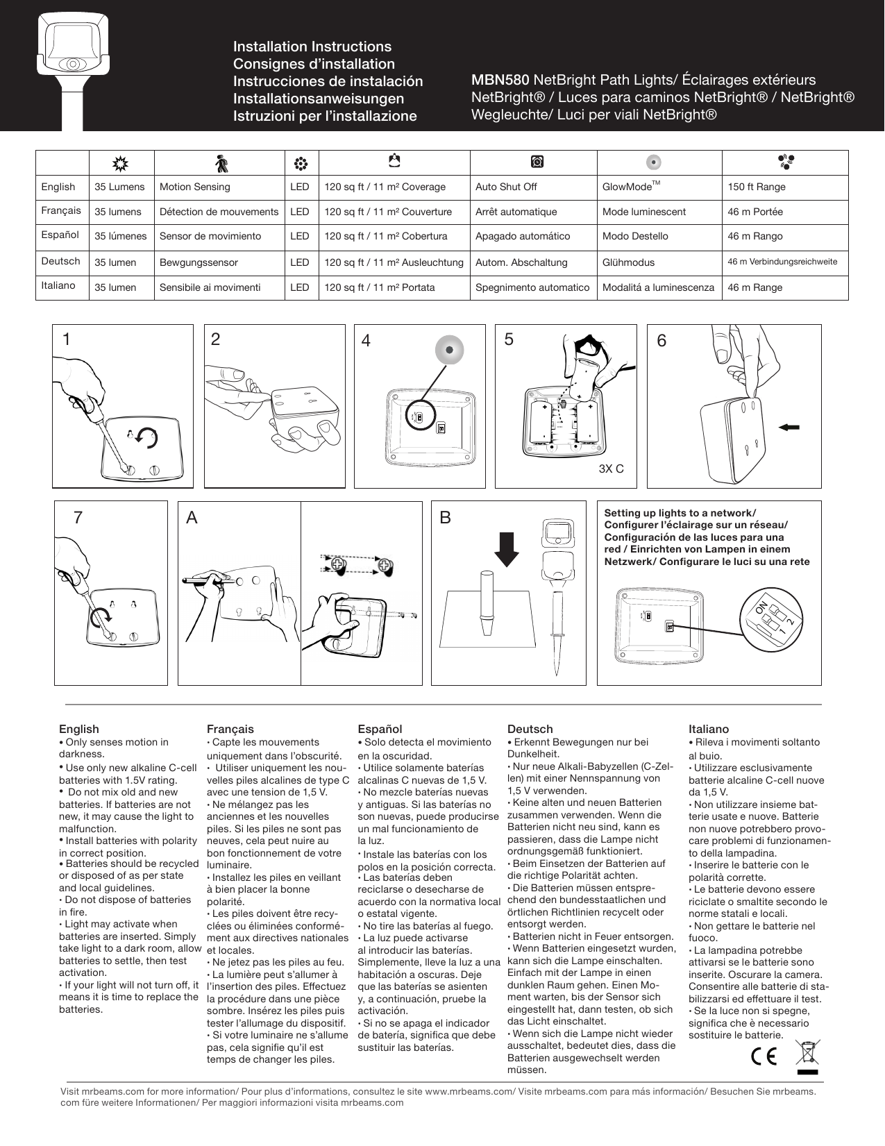 English 35 Lumens Motion Sensing LED 120 sq ft / 11 m² Coverage Auto Shut O GlowModeTM 150 ft RangeFrançais 35 lumens Détection de mouvements LED 120 sq ft / 11 m² Couverture Arrêt automatique Mode luminescent 46 m PortéeEspañol 35 lúmenes Sensor de movimiento LED 120 sq ft / 11 m² Cobertura Apagado automático Modo Destello 46 m RangoDeutsch 35 lumen Bewgungssensor LED 120 sq ft / 11 m² Ausleuchtung Autom. Abschaltung Glühmodus 46 m VerbindungsreichweiteItaliano 35 lumen Sensibile ai movimenti LED 120 sq ft / 11 m² Portata Spegnimento automatico Modalitá a luminescenza 46 m RangeEnglish• Only senses motion in darkness.• Use only new alkaline C-cell batteries with 1.5V rating. •Do not mix old and new batteries. If batteries are not new, it may cause the light to malfunction. • Install batteries with polarity in correct position.• Batteries should be recycled or disposed of as per state and local guidelines. • Do not dispose of batteries in re. • Light may activate when batteries are inserted. Simply take light to a dark room, allow batteries to settle, then test activation. • If your light will not turn o, it means it is time to replace the batteries.Français• Capte les mouvements uniquement dans l’obscurité.•Utiliser uniquement les nou-velles piles alcalines de type C avec une tension de 1,5 V.• Ne mélangez pas les anciennes et les nouvelles piles. Si les piles ne sont pas neuves, cela peut nuire au bon fonctionnement de votre luminaire.• Installez les piles en veillantà bien placer la bonne polarité.• Les piles doivent être recy-clées ou éliminées conformé-ment aux directives nationales et locales.• Ne jetez pas les piles au feu.• La lumière peut s’allumer à l’insertion des piles. Eectuez la procédure dans une pièce sombre. Insérez les piles puis tester l’allumage du dispositif.• Si votre luminaire ne s’allume pas, cela signie qu’il est temps de changer les piles.Español• Solo detecta el movimiento en la oscuridad.• Utilice solamente baterías alcalinas C nuevas de 1,5 V.• No mezcle baterías nuevas y antiguas. Si las baterías no son nuevas, puede producirse un mal funcionamiento de la luz.• Instale las baterías con los polos en la posición correcta.• Las baterías deben reciclarse o desecharse de acuerdo con la normativa local o estatal vigente.• No tire las baterías al fuego.• La luz puede activarse al introducir las baterías. Simplemente, lleve la luz a una habitación a oscuras. Deje que las baterías se asienten y, a continuación, pruebe la activación.• Si no se apaga el indicador de batería, signica que debe sustituir las baterías.Deutsch• Erkennt Bewegungen nur bei Dunkelheit.• Nur neue Alkali-Babyzellen (C-Zel-len) mit einer Nennspannung von 1,5 V verwenden.• Keine alten und neuen Batterien zusammen verwenden. Wenn die Batterien nicht neu sind, kann es passieren, dass die Lampe nicht ordnungsgemäß funktioniert.• Beim Einsetzen der Batterien auf die richtige Polarität achten.• Die Batterien müssen entspre-chend den bundesstaatlichen und örtlichen Richtlinien recycelt oder entsorgt werden.• Batterien nicht in Feuer entsorgen.• Wenn Batterien eingesetzt wurden, kann sich die Lampe einschalten. Einfach mit der Lampe in einen dunklen Raum gehen. Einen Mo-ment warten, bis der Sensor sich eingestellt hat, dann testen, ob sich das Licht einschaltet.• Wenn sich die Lampe nicht wieder ausschaltet, bedeutet dies, dass die Batterien ausgewechselt werden müssen.Italiano• Rileva i movimenti soltanto al buio.• Utilizzare esclusivamente batterie alcaline C-cell nuove da 1,5 V.• Non utilizzare insieme bat-terie usate e nuove. Batterie non nuove potrebbero provo-care problemi di funzionamen-to della lampadina.• Inserire le batterie con le polarità corrette.• Le batterie devono essere riciclate o smaltite secondo le norme statali e locali.• Non gettare le batterie nel fuoco.• La lampadina potrebbe attivarsi se le batterie sono inserite. Oscurare la camera. Consentire alle batterie di sta-bilizzarsi ed eettuare il test.• Se la luce non si spegne, signica che è necessario sostituire le batterie.MBN580 NetBright Path Lights/ Éclairages extérieurs NetBright® / Luces para caminos NetBright® / NetBright® Wegleuchte/ Luci per viali NetBright®Installation InstructionsConsignes d’installationInstrucciones de instalaciónInstallationsanweisungen Istruzioni per l’installazione1 2 576BA43X CVisit mrbeams.com for more information/ Pour plus d’informations, consultez le site www.mrbeams.com/ Visite mrbeams.com para más información/ Besuchen Sie mrbeams.com füre weitere Informationen/ Per maggiori informazioni visita mrbeams.comSetting up lights to a network/ Congurer l’éclairage sur un réseau/ Conguración de las luces para una red / Einrichten von Lampen in einem Netzwerk/ Congurare le luci su una rete