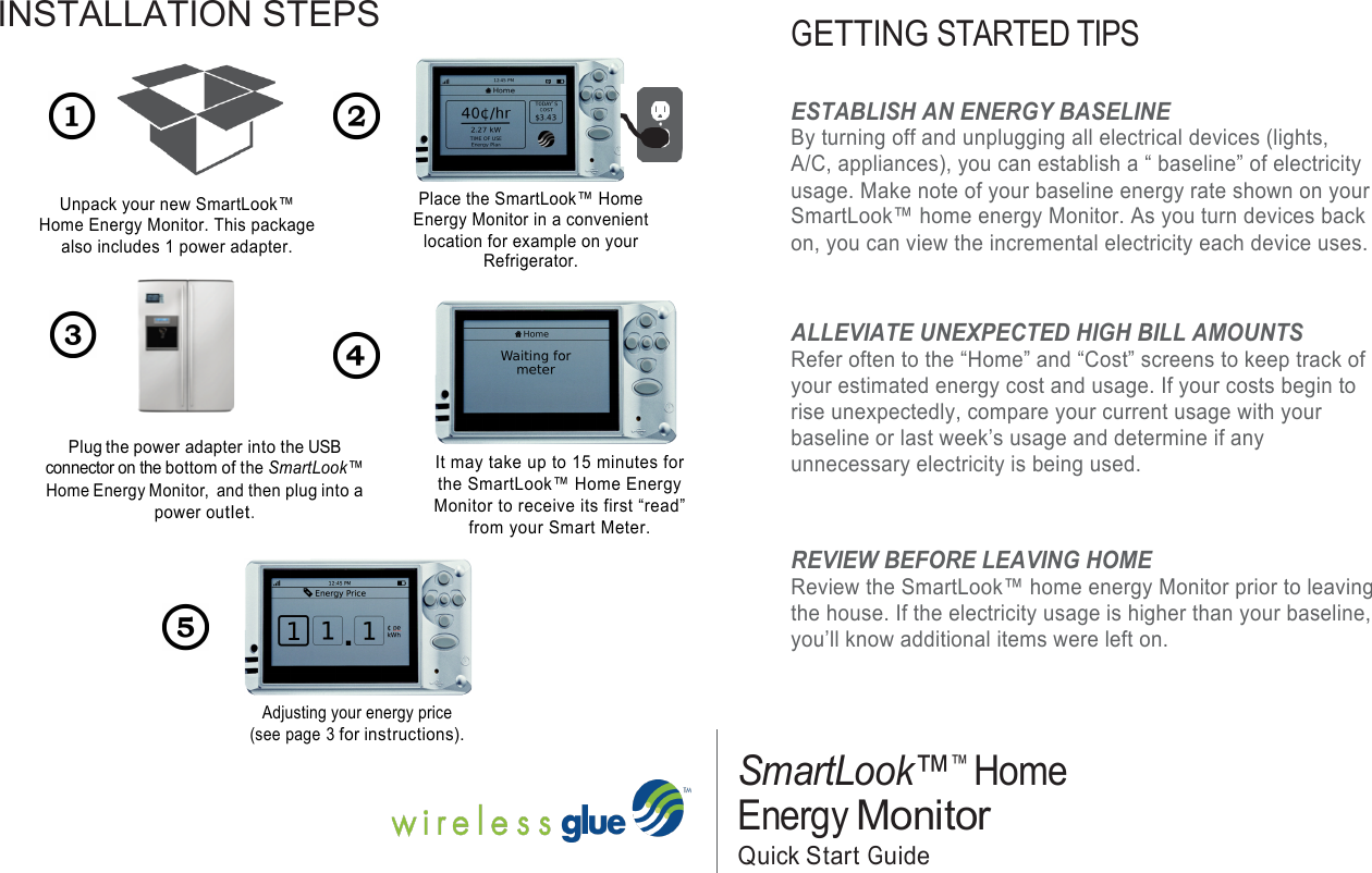 INSTALLATION STEPS !!!! !!!!! Unpack your new SmartLook™ Home Energy Monitor. This package also includes 1 power adapter. ! !    Plug the power adapter into the USB connector on the bottom of the SmartLook™ Home Energy Monitor,  and then plug into a power outlet.  !!!!!!!!!Place the SmartLook™ Home Energy Monitor in a convenient location for example on your Refrigerator. !        It may take up to 15 minutes for the SmartLook™ Home Energy Monitor to receive its first “read” from your Smart Meter.       !!!GETTING STARTED TIPS !ESTABLISH AN ENERGY BASELINE By turning off and unplugging all electrical devices (lights, A/C, appliances), you can establish a “ baseline” of electricity usage. Make note of your baseline energy rate shown on your SmartLook™ home energy Monitor. As you turn devices back on, you can view the incremental electricity each device uses. ! ALLEVIATE UNEXPECTED HIGH BILL AMOUNTS Refer often to the “Home” and “Cost” screens to keep track of your estimated energy cost and usage. If your costs begin to rise unexpectedly, compare your current usage with your baseline or last week’s usage and determine if any unnecessary electricity is being used.   REVIEW BEFORE LEAVING HOME Review the SmartLook™ home energy Monitor prior to leaving the house. If the electricity usage is higher than your baseline, you’ll know additional items were left on. Adjusting your energy price (see page 3 for instructions).     SmartLook™™ Home Energy Monitor  Quick Start Guide  