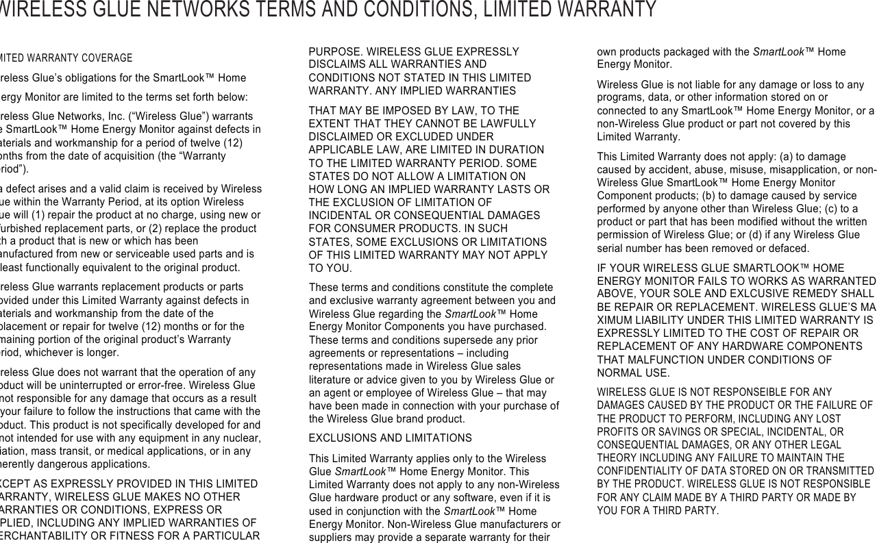 WIRELESS GLUE NETWORKS TERMS AND CONDITIONS, LIMITED WARRANTY !!LIMITED WARRANTY COVERAGE Wireless Glue’s obligations for the SmartLook™ Home Energy Monitor are limited to the terms set forth below: Wireless Glue Networks, Inc. (“Wireless Glue”) warrants the SmartLook™ Home Energy Monitor against defects in materials and workmanship for a period of twelve (12) months from the date of acquisition (the “Warranty Period”). If a defect arises and a valid claim is received by Wireless Glue within the Warranty Period, at its option Wireless Glue will (1) repair the product at no charge, using new or refurbished replacement parts, or (2) replace the product with a product that is new or which has been manufactured from new or serviceable used parts and is at least functionally equivalent to the original product. Wireless Glue warrants replacement products or parts provided under this Limited Warranty against defects in materials and workmanship from the date of the replacement or repair for twelve (12) months or for the remaining portion of the original product’s Warranty Period, whichever is longer. Wireless Glue does not warrant that the operation of any product will be uninterrupted or error-free. Wireless Glue is not responsible for any damage that occurs as a result of your failure to follow the instructions that came with the product. This product is not specifically developed for and is not intended for use with any equipment in any nuclear, aviation, mass transit, or medical applications, or in any inherently dangerous applications. EXCEPT AS EXPRESSLY PROVIDED IN THIS LIMITED WARRANTY, WIRELESS GLUE MAKES NO OTHER WARRANTIES OR CONDITIONS, EXPRESS OR IMPLIED, INCLUDING ANY IMPLIED WARRANTIES OF MERCHANTABILITY OR FITNESS FOR A PARTICULAR PURPOSE. WIRELESS GLUE EXPRESSLY DISCLAIMS ALL WARRANTIES AND CONDITIONS NOT STATED IN THIS LIMITED WARRANTY. ANY IMPLIED WARRANTIES THAT MAY BE IMPOSED BY LAW, TO THE EXTENT THAT THEY CANNOT BE LAWFULLY DISCLAIMED OR EXCLUDED UNDER APPLICABLE LAW, ARE LIMITED IN DURATION TO THE LIMITED WARRANTY PERIOD. SOME STATES DO NOT ALLOW A LIMITATION ON HOW LONG AN IMPLIED WARRANTY LASTS OR THE EXCLUSION OF LIMITATION OF INCIDENTAL OR CONSEQUENTIAL DAMAGES FOR CONSUMER PRODUCTS. IN SUCH STATES, SOME EXCLUSIONS OR LIMITATIONS OF THIS LIMITED WARRANTY MAY NOT APPLY TO YOU. These terms and conditions constitute the complete and exclusive warranty agreement between you and Wireless Glue regarding the SmartLook™ Home Energy Monitor Components you have purchased. These terms and conditions supersede any prior agreements or representations – including representations made in Wireless Glue sales literature or advice given to you by Wireless Glue or an agent or employee of Wireless Glue – that may have been made in connection with your purchase of the Wireless Glue brand product. EXCLUSIONS AND LIMITATIONS This Limited Warranty applies only to the Wireless Glue SmartLook™ Home Energy Monitor. This Limited Warranty does not apply to any non-Wireless Glue hardware product or any software, even if it is used in conjunction with the SmartLook™ Home Energy Monitor. Non-Wireless Glue manufacturers or suppliers may provide a separate warranty for their own products packaged with the SmartLook™ Home Energy Monitor. Wireless Glue is not liable for any damage or loss to any programs, data, or other information stored on or connected to any SmartLook™ Home Energy Monitor, or a non-Wireless Glue product or part not covered by this Limited Warranty. This Limited Warranty does not apply: (a) to damage caused by accident, abuse, misuse, misapplication, or non-Wireless Glue SmartLook™ Home Energy Monitor Component products; (b) to damage caused by service performed by anyone other than Wireless Glue; (c) to a product or part that has been modified without the written permission of Wireless Glue; or (d) if any Wireless Glue serial number has been removed or defaced. IF YOUR WIRELESS GLUE SMARTLOOK™ HOME ENERGY MONITOR FAILS TO WORKS AS WARRANTED ABOVE, YOUR SOLE AND EXLCUSIVE REMEDY SHALL BE REPAIR OR REPLACEMENT. WIRELESS GLUE’S MA XIMUM LIABILITY UNDER THIS LIMITED WARRANTY IS EXPRESSLY LIMITED TO THE COST OF REPAIR OR REPLACEMENT OF ANY HARDWARE COMPONENTS THAT MALFUNCTION UNDER CONDITIONS OF NORMAL USE. WIRELESS GLUE IS NOT RESPONSEIBLE FOR ANY DAMAGES CAUSED BY THE PRODUCT OR THE FAILURE OF THE PRODUCT TO PERFORM, INCLUDING ANY LOST PROFITS OR SAVINGS OR SPECIAL, INCIDENTAL, OR CONSEQUENTIAL DAMAGES, OR ANY OTHER LEGAL THEORY INCLUDING ANY FAILURE TO MAINTAIN THE CONFIDENTIALITY OF DATA STORED ON OR TRANSMITTED BY THE PRODUCT. WIRELESS GLUE IS NOT RESPONSIBLE FOR ANY CLAIM MADE BY A THIRD PARTY OR MADE BY YOU FOR A THIRD PARTY.  