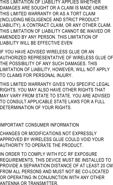 THIS LIMITATION OF LIABILITY APPLIES WHETHER DAMAGES ARE SOUGHT OR A CLAIM IS MADE UNDER THIS LIMITED WARRANTY OR AS A TORT CLAIM (INCLUDING NEGLIGENCE AND STRICT PRODUCT LIABILITY), A CONTRACT CLAIM, OR ANY OTHER CLAIM. THIS LIMITATION OF LIABILITY CANNOT BE WAIVED OR AMENDED BY ANY PERSON. THIS LIMITATION OF LIABILITY WILL BE EFFECTIVE EVEN                              IF YOU HAVE ADVISED WIRELESS GLUE OR AN AUTHORIZED REPRESENTATIVE OF WIRELESS GLUE OF THE POSSIBILITY OF ANY SUCH DAMAGES. THIS LIMITATION OF LIABILITY, HOWEVER, WILL NOT APPLY TO CLAIMS FOR PERSONAL INJURY. THIS LIMITED WARRANTY GIVES YOU SPECIFIC LEGAL RIGHTS. YOU MAY ALSO HAVE OTHER RIGHTS THAT MAY VARY FROM STATE TO STATE. YOU ARE ADVISED TO CONSULT APPLICABLE STATE LAWS FOR A FULL DETERMINATION OF YOUR RIGHTS.  IMPORTANT CONSUMER INFORMATION CHANGES OR MODIFICATIONS NOT EXPRESSLY APPROVED BY WIRELESS GLUE COULD VOID YOUR AUTHORITY TO OPERATE THE PRODUCT. IN ORDER TO COMPLY WITH FCC RF EXPOSURE REQUIREMENTS, THIS DEVICE MUST BE INSTALLED TO PROVIDE A SEPARATION DISTANCE OF AT LEAST 20 CM FROM ALL PERSONS AND MUST NOT BE CO-LOCATED OR OPERATING IN CONJUNCTION WITH ANY OTHER ANTENNA OR TRANSMITTER.  