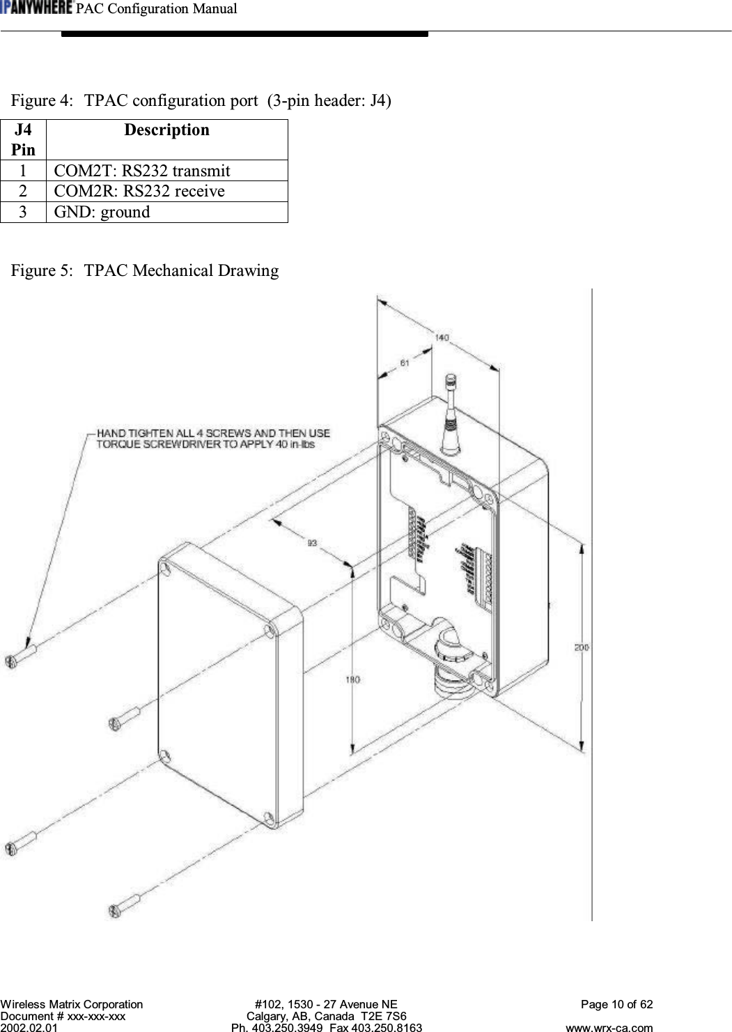 PAC Configuration ManualWireless Matrix Corporation #102, 1530 - 27 Avenue NE Page 10 of 62Document # xxx-xxx-xxx Calgary, AB, Canada  T2E 7S62002.02.01 Ph. 403.250.3949  Fax 403.250.8163 www.wrx-ca.comFigure 4:  TPAC configuration port  (3-pin header: J4)J4PinDescription1 COM2T: RS232 transmit2 COM2R: RS232 receive3 GND: groundFigure 5:  TPAC Mechanical Drawing