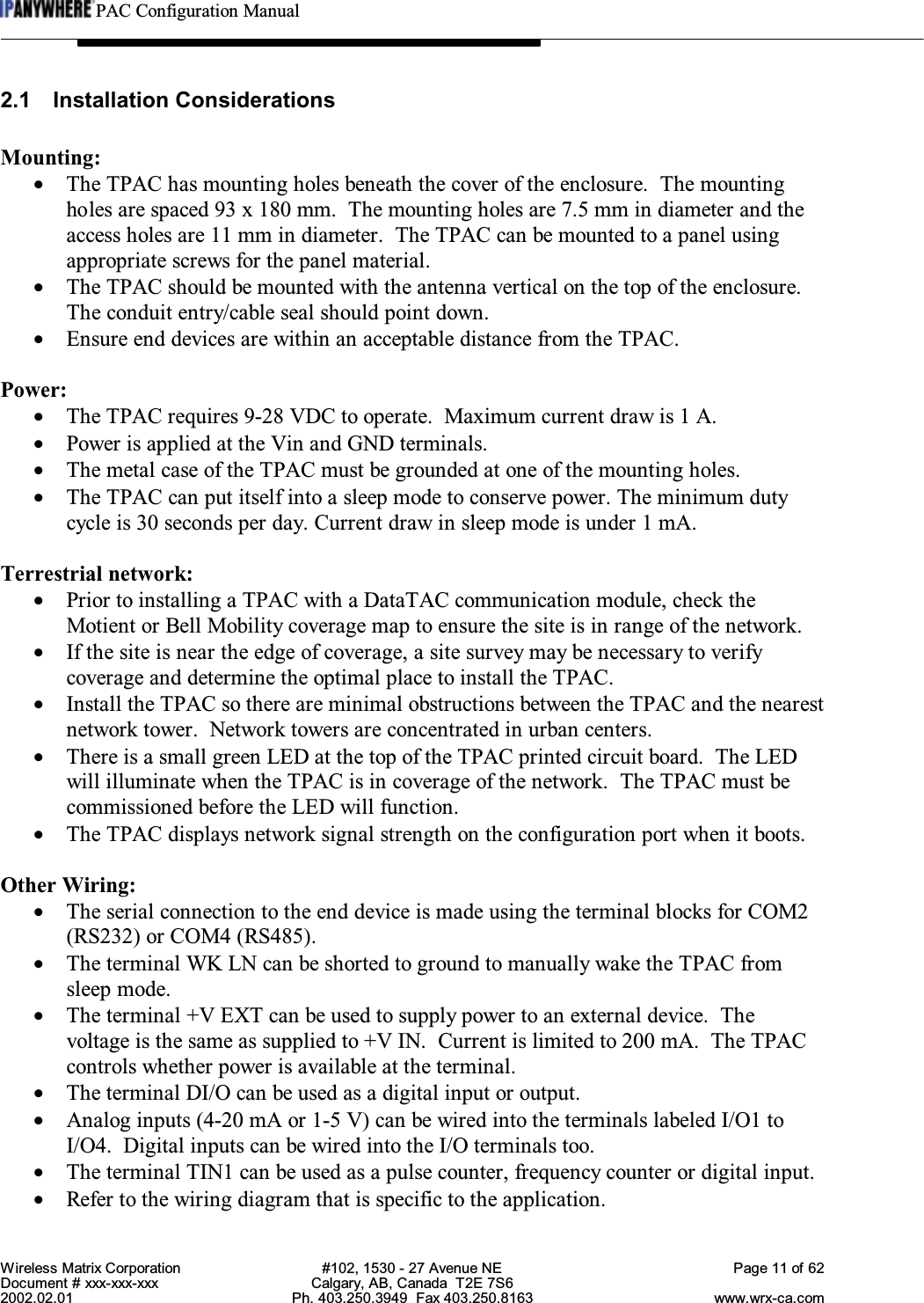 PAC Configuration ManualWireless Matrix Corporation #102, 1530 - 27 Avenue NE Page 11 of 62Document # xxx-xxx-xxx Calgary, AB, Canada  T2E 7S62002.02.01 Ph. 403.250.3949  Fax 403.250.8163 www.wrx-ca.com2.1 Installation ConsiderationsMounting:•The TPAC has mounting holes beneath the cover of the enclosure.  The mountingholes are spaced 93 x 180 mm.  The mounting holes are 7.5 mm in diameter and theaccess holes are 11 mm in diameter.  The TPAC can be mounted to a panel usingappropriate screws for the panel material.•The TPAC should be mounted with the antenna vertical on the top of the enclosure.The conduit entry/cable seal should point down.•Ensure end devices are within an acceptable distance from the TPAC.Power:•The TPAC requires 9-28 VDC to operate.  Maximum current draw is 1 A.•Power is applied at the Vin and GND terminals.•The metal case of the TPAC must be grounded at one of the mounting holes.•The TPAC can put itself into a sleep mode to conserve power. The minimum dutycycle is 30 seconds per day. Current draw in sleep mode is under 1 mA.Terrestrial network:•Prior to installing a TPAC with a DataTAC communication module, check theMotient or Bell Mobility coverage map to ensure the site is in range of the network.•If the site is near the edge of coverage, a site survey may be necessary to verifycoverage and determine the optimal place to install the TPAC.•Install the TPAC so there are minimal obstructions between the TPAC and the nearestnetwork tower.  Network towers are concentrated in urban centers.•There is a small green LED at the top of the TPAC printed circuit board.  The LEDwill illuminate when the TPAC is in coverage of the network.  The TPAC must becommissioned before the LED will function.•The TPAC displays network signal strength on the configuration port when it boots.Other Wiring:•The serial connection to the end device is made using the terminal blocks for COM2(RS232) or COM4 (RS485).•The terminal WK LN can be shorted to ground to manually wake the TPAC fromsleep mode.•The terminal +V EXT can be used to supply power to an external device.  Thevoltage is the same as supplied to +V IN.  Current is limited to 200 mA.  The TPACcontrols whether power is available at the terminal.•The terminal DI/O can be used as a digital input or output.•Analog inputs (4-20 mA or 1-5 V) can be wired into the terminals labeled I/O1 toI/O4.  Digital inputs can be wired into the I/O terminals too.•The terminal TIN1 can be used as a pulse counter, frequency counter or digital input.•Refer to the wiring diagram that is specific to the application.