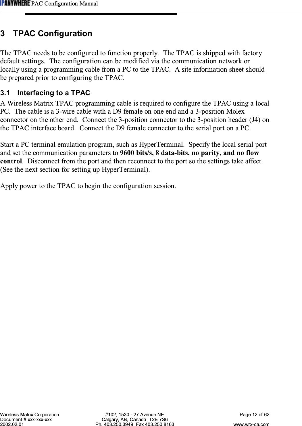 PAC Configuration ManualWireless Matrix Corporation #102, 1530 - 27 Avenue NE Page 12 of 62Document # xxx-xxx-xxx Calgary, AB, Canada  T2E 7S62002.02.01 Ph. 403.250.3949  Fax 403.250.8163 www.wrx-ca.com3 TPAC ConfigurationThe TPAC needs to be configured to function properly.  The TPAC is shipped with factorydefault settings.  The configuration can be modified via the communication network orlocally using a programming cable from a PC to the TPAC.  A site information sheet shouldbe prepared prior to configuring the TPAC.3.1 Interfacing to a TPACA Wireless Matrix TPAC programming cable is required to configure the TPAC using a localPC.  The cable is a 3-wire cable with a D9 female on one end and a 3-position Molexconnector on the other end.  Connect the 3-position connector to the 3-position header (J4) onthe TPAC interface board.  Connect the D9 female connector to the serial port on a PC.Start a PC terminal emulation program, such as HyperTerminal.  Specify the local serial portand set the communication parameters to 9600 bits/s, 8 data-bits, no parity, and no flowcontrol.  Disconnect from the port and then reconnect to the port so the settings take affect.(See the next section for setting up HyperTerminal).Apply power to the TPAC to begin the configuration session.