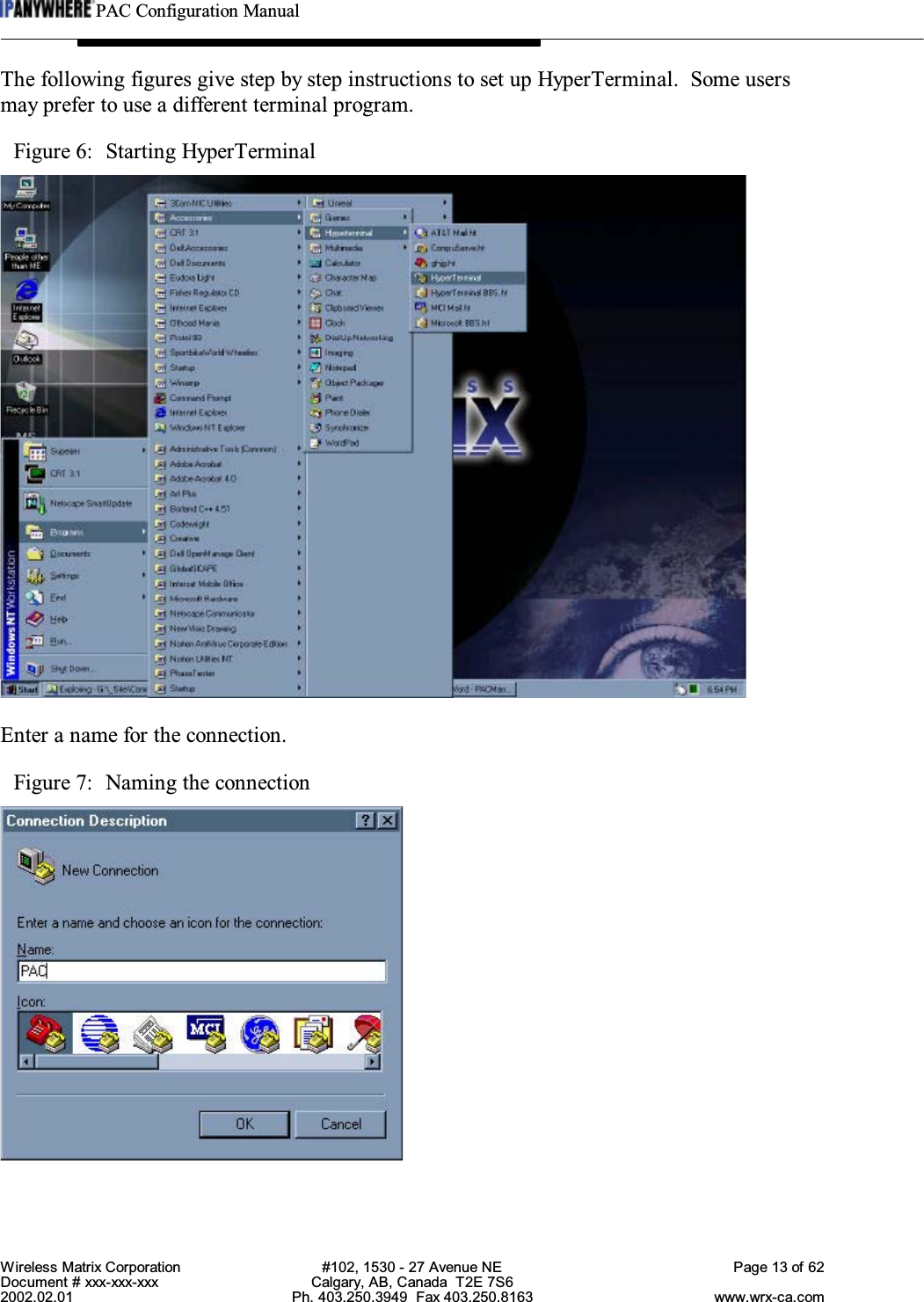 PAC Configuration ManualWireless Matrix Corporation #102, 1530 - 27 Avenue NE Page 13 of 62Document # xxx-xxx-xxx Calgary, AB, Canada  T2E 7S62002.02.01 Ph. 403.250.3949  Fax 403.250.8163 www.wrx-ca.comThe following figures give step by step instructions to set up HyperTerminal.  Some usersmay prefer to use a different terminal program.Figure 6:  Starting HyperTerminalEnter a name for the connection.Figure 7:  Naming the connection