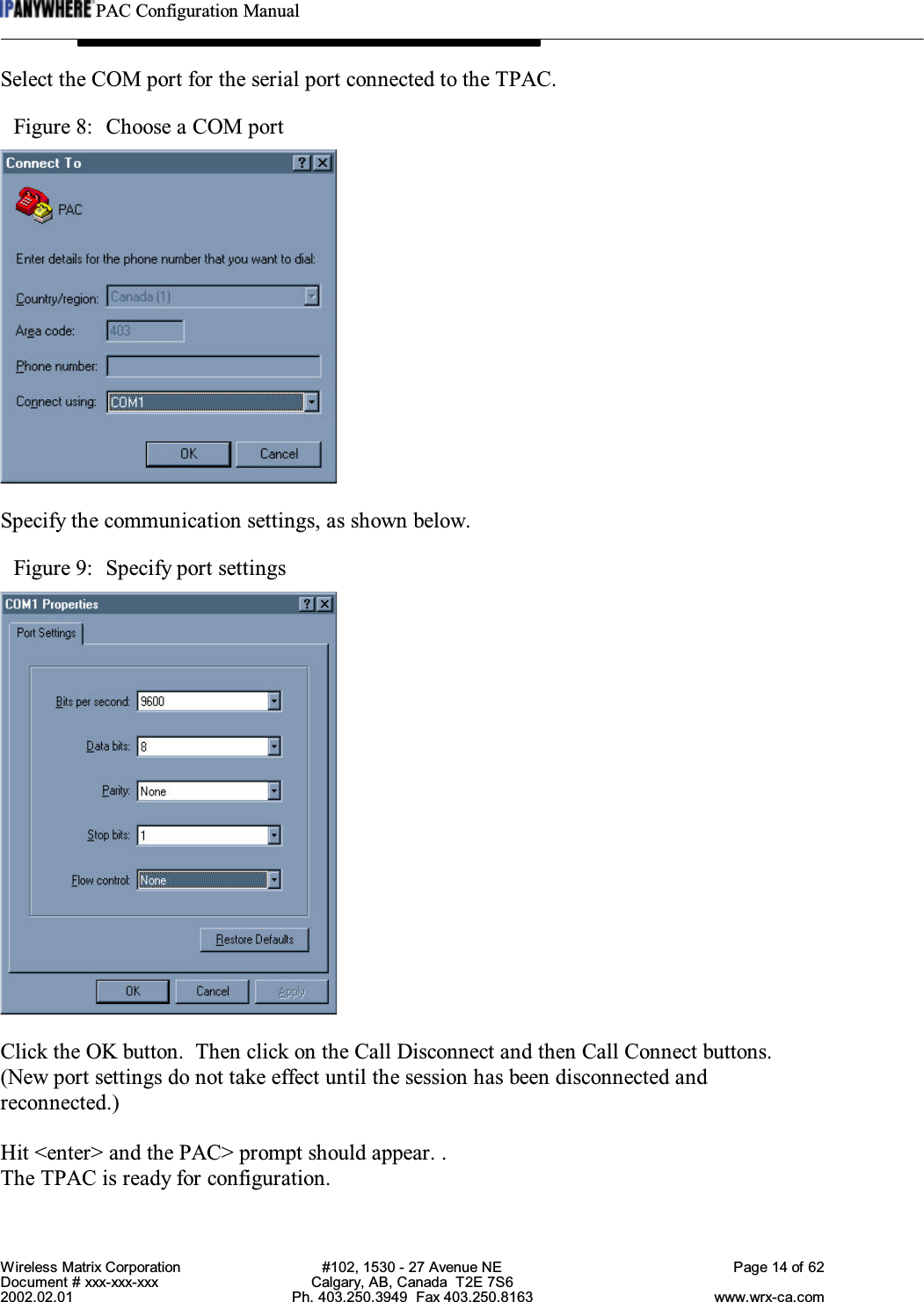 PAC Configuration ManualWireless Matrix Corporation #102, 1530 - 27 Avenue NE Page 14 of 62Document # xxx-xxx-xxx Calgary, AB, Canada  T2E 7S62002.02.01 Ph. 403.250.3949  Fax 403.250.8163 www.wrx-ca.comSelect the COM port for the serial port connected to the TPAC.Figure 8:  Choose a COM portSpecify the communication settings, as shown below.Figure 9:  Specify port settingsClick the OK button.  Then click on the Call Disconnect and then Call Connect buttons.(New port settings do not take effect until the session has been disconnected andreconnected.)Hit &lt;enter&gt; and the PAC&gt; prompt should appear. .The TPAC is ready for configuration.