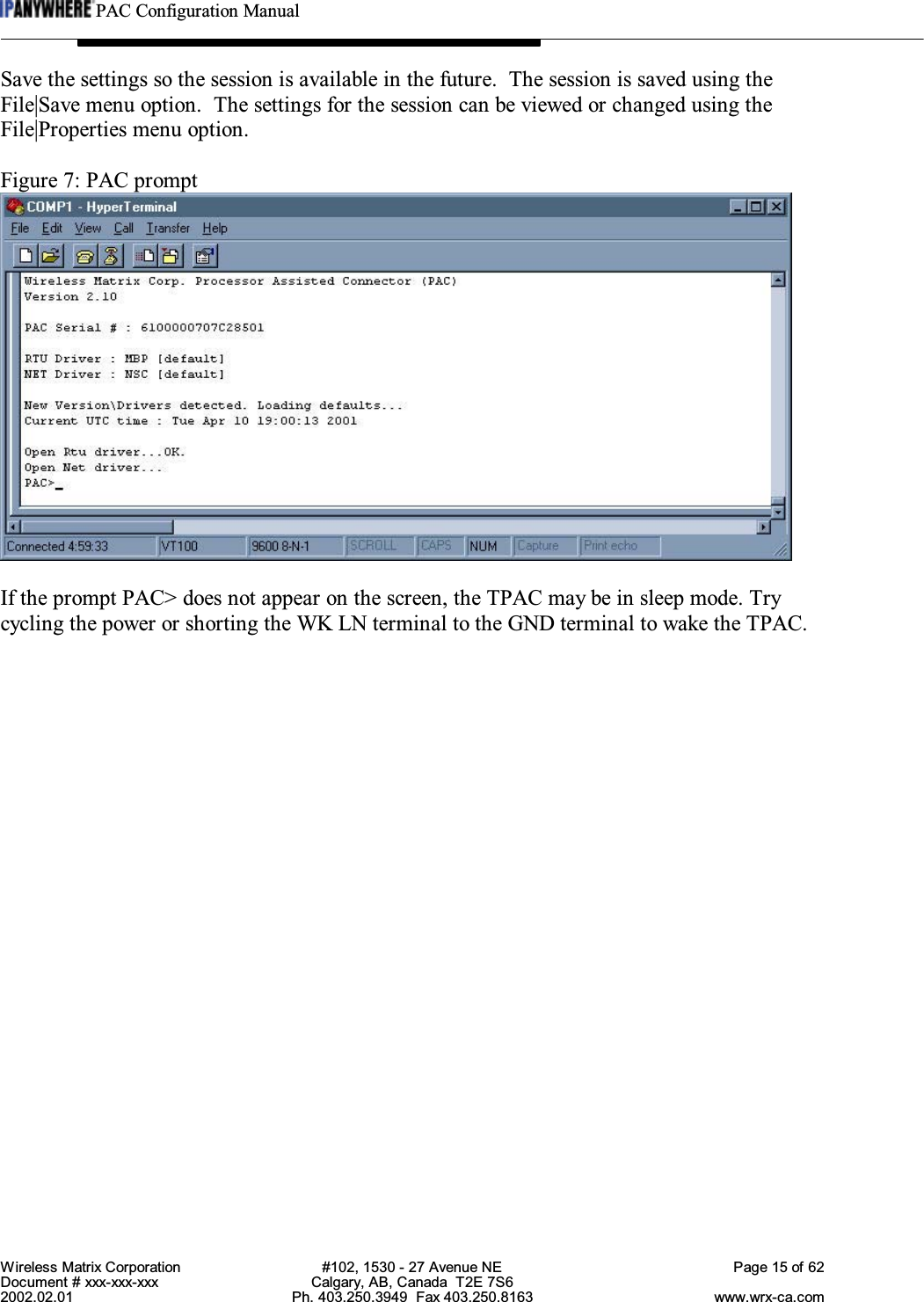PAC Configuration ManualWireless Matrix Corporation #102, 1530 - 27 Avenue NE Page 15 of 62Document # xxx-xxx-xxx Calgary, AB, Canada  T2E 7S62002.02.01 Ph. 403.250.3949  Fax 403.250.8163 www.wrx-ca.comSave the settings so the session is available in the future.  The session is saved using theFile|Save menu option.  The settings for the session can be viewed or changed using theFile|Properties menu option.Figure 7: PAC promptIf the prompt PAC&gt; does not appear on the screen, the TPAC may be in sleep mode. Trycycling the power or shorting the WK LN terminal to the GND terminal to wake the TPAC.
