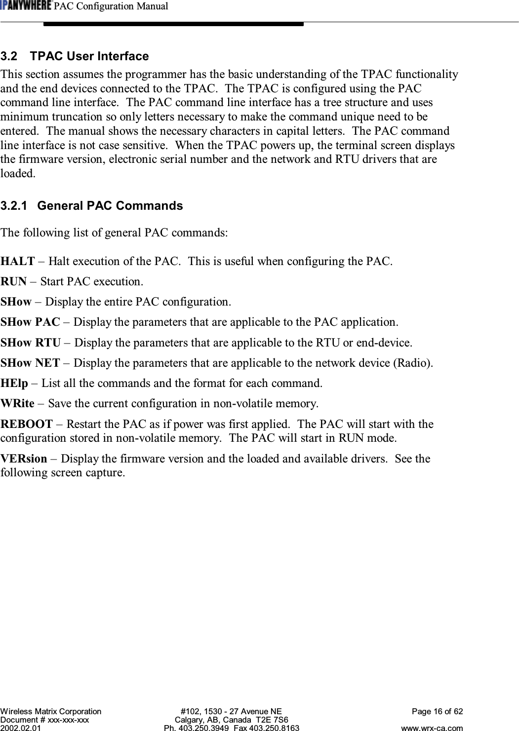 PAC Configuration ManualWireless Matrix Corporation #102, 1530 - 27 Avenue NE Page 16 of 62Document # xxx-xxx-xxx Calgary, AB, Canada  T2E 7S62002.02.01 Ph. 403.250.3949  Fax 403.250.8163 www.wrx-ca.com3.2 TPAC User InterfaceThis section assumes the programmer has the basic understanding of the TPAC functionalityand the end devices connected to the TPAC.  The TPAC is configured using the PACcommand line interface.  The PAC command line interface has a tree structure and usesminimum truncation so only letters necessary to make the command unique need to beentered.  The manual shows the necessary characters in capital letters.  The PAC commandline interface is not case sensitive.  When the TPAC powers up, the terminal screen displaysthe firmware version, electronic serial number and the network and RTU drivers that areloaded.3.2.1 General PAC CommandsThe following list of general PAC commands:HALT – Halt execution of the PAC.  This is useful when configuring the PAC.RUN – Start PAC execution.SHow – Display the entire PAC configuration.SHow PAC – Display the parameters that are applicable to the PAC application.SHow RTU – Display the parameters that are applicable to the RTU or end-device.SHow NET – Display the parameters that are applicable to the network device (Radio).HElp – List all the commands and the format for each command.WRite – Save the current configuration in non-volatile memory.REBOOT – Restart the PAC as if power was first applied.  The PAC will start with theconfiguration stored in non-volatile memory.  The PAC will start in RUN mode.VERsion – Display the firmware version and the loaded and available drivers.  See thefollowing screen capture.