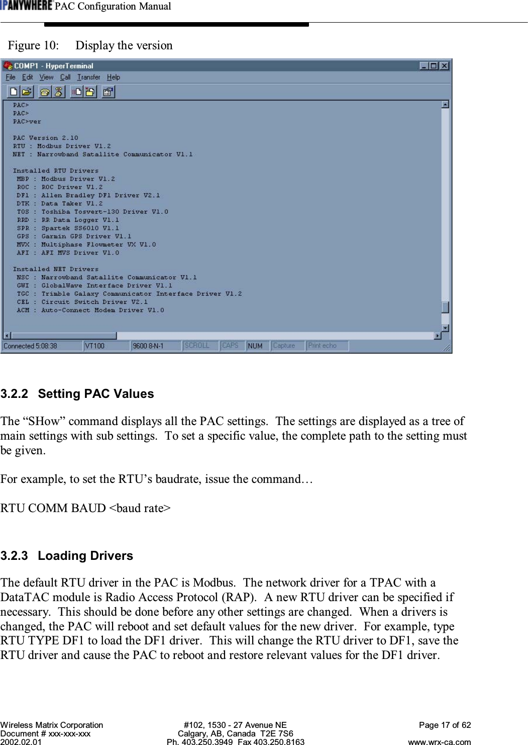 PAC Configuration ManualWireless Matrix Corporation #102, 1530 - 27 Avenue NE Page 17 of 62Document # xxx-xxx-xxx Calgary, AB, Canada  T2E 7S62002.02.01 Ph. 403.250.3949  Fax 403.250.8163 www.wrx-ca.comFigure 10:  Display the version3.2.2 Setting PAC ValuesThe “SHow” command displays all the PAC settings.  The settings are displayed as a tree ofmain settings with sub settings.  To set a specific value, the complete path to the setting mustbe given.For example, to set the RTU’s baudrate, issue the command…RTU COMM BAUD &lt;baud rate&gt;3.2.3 Loading DriversThe default RTU driver in the PAC is Modbus.  The network driver for a TPAC with aDataTAC module is Radio Access Protocol (RAP).  A new RTU driver can be specified ifnecessary.  This should be done before any other settings are changed.  When a drivers ischanged, the PAC will reboot and set default values for the new driver. For example, typeRTU TYPE DF1 to load the DF1 driver.  This will change the RTU driver to DF1, save theRTU driver and cause the PAC to reboot and restore relevant values for the DF1 driver.