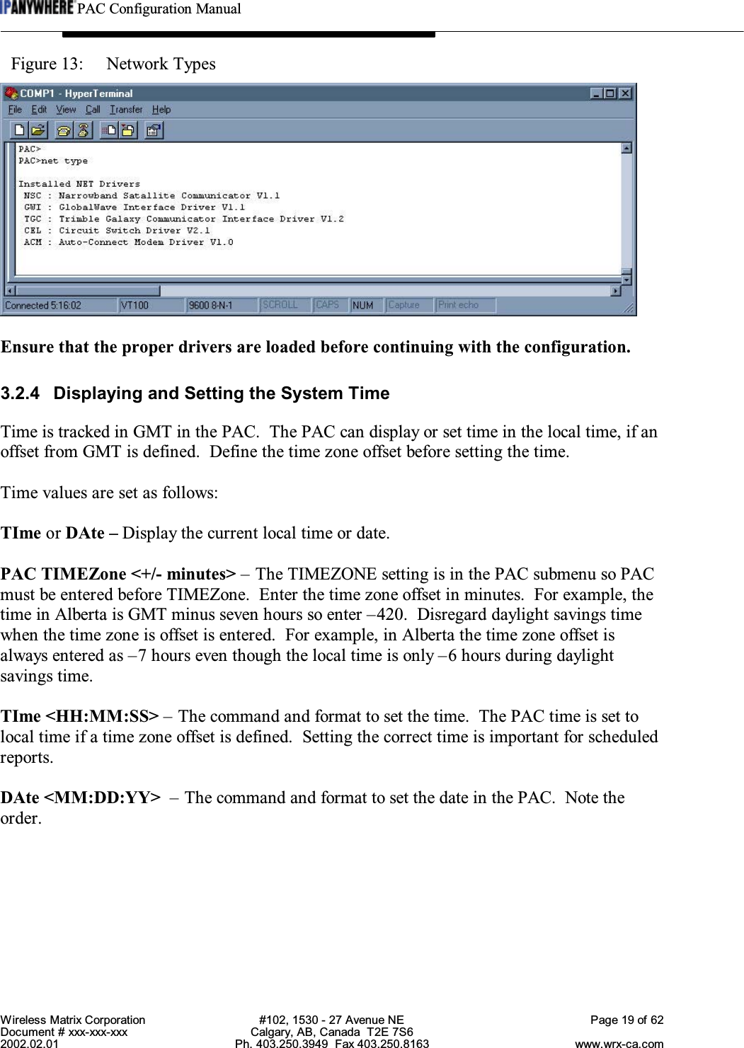 PAC Configuration ManualWireless Matrix Corporation #102, 1530 - 27 Avenue NE Page 19 of 62Document # xxx-xxx-xxx Calgary, AB, Canada  T2E 7S62002.02.01 Ph. 403.250.3949  Fax 403.250.8163 www.wrx-ca.comFigure 13:  Network TypesEnsure that the proper drivers are loaded before continuing with the configuration.3.2.4 Displaying and Setting the System TimeTime is tracked in GMT in the PAC.  The PAC can display or set time in the local time, if anoffset from GMT is defined.  Define the time zone offset before setting the time.Time values are set as follows:TIme or DAte – Display the current local time or date.PAC TIMEZone &lt;+/- minutes&gt; – The TIMEZONE setting is in the PAC submenu so PACmust be entered before TIMEZone.  Enter the time zone offset in minutes.  For example, thetime in Alberta is GMT minus seven hours so enter –420.  Disregard daylight savings timewhen the time zone is offset is entered.  For example, in Alberta the time zone offset isalways entered as –7 hours even though the local time is only –6 hours during daylightsavings time.TIme &lt;HH:MM:SS&gt; – The command and format to set the time.  The PAC time is set tolocal time if a time zone offset is defined.  Setting the correct time is important for scheduledreports.DAte &lt;MM:DD:YY&gt; – The command and format to set the date in the PAC.  Note theorder.