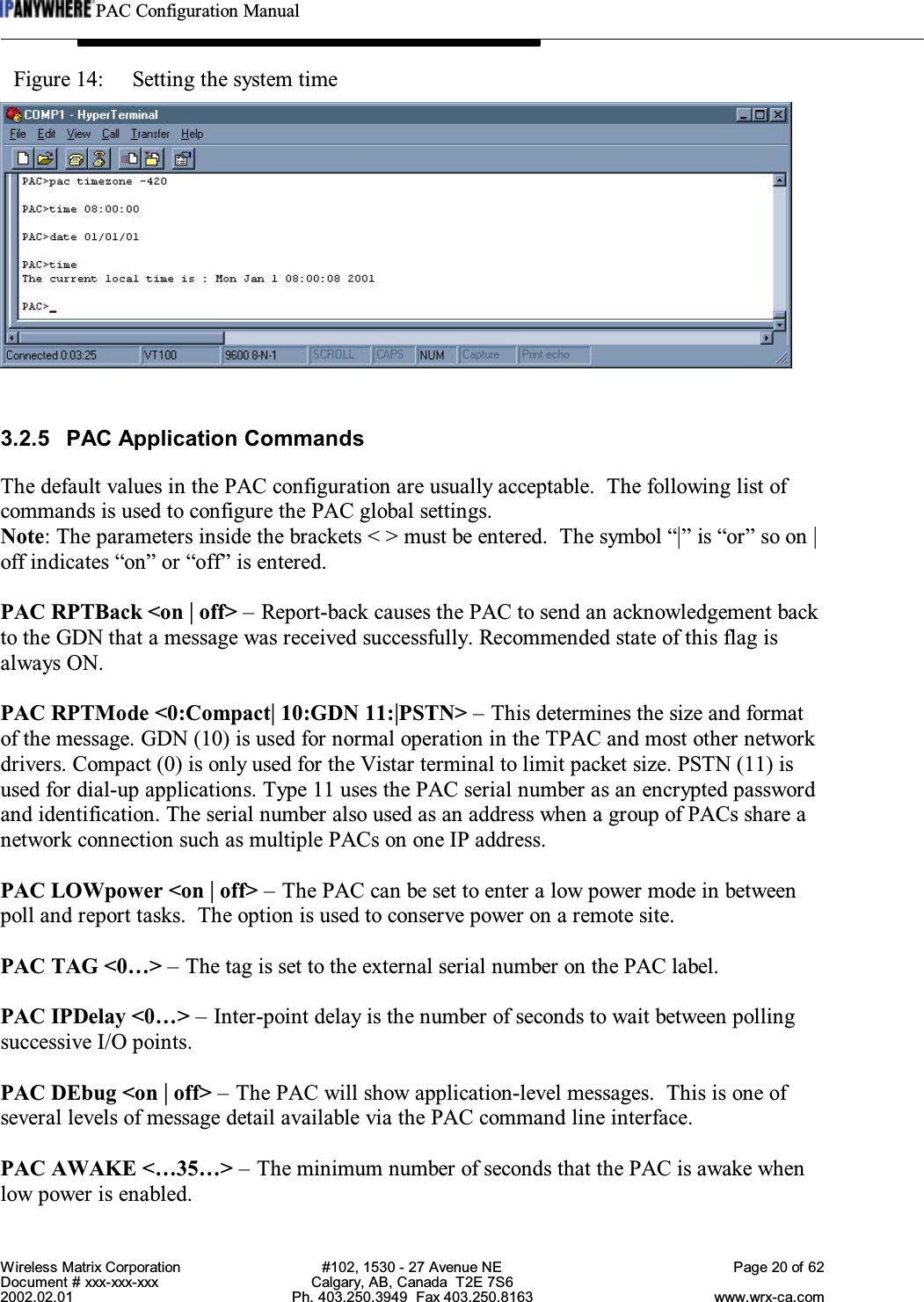 PAC Configuration ManualWireless Matrix Corporation #102, 1530 - 27 Avenue NE Page 20 of 62Document # xxx-xxx-xxx Calgary, AB, Canada  T2E 7S62002.02.01 Ph. 403.250.3949  Fax 403.250.8163 www.wrx-ca.comFigure 14:  Setting the system time3.2.5 PAC Application CommandsThe default values in the PAC configuration are usually acceptable.  The following list ofcommands is used to configure the PAC global settings.Note: The parameters inside the brackets &lt; &gt; must be entered.  The symbol “|” is “or” so on |off indicates “on” or “off” is entered.PAC RPTBack &lt;on | off&gt; – Report-back causes the PAC to send an acknowledgement backto the GDN that a message was received successfully. Recommended state of this flag isalways ON.PAC RPTMode &lt;0:Compact| 10:GDN 11:|PSTN&gt; – This determines the size and formatof the message. GDN (10) is used for normal operation in the TPAC and most other networkdrivers. Compact (0) is only used for the Vistar terminal to limit packet size. PSTN (11) isused for dial-up applications. Type 11 uses the PAC serial number as an encrypted passwordand identification. The serial number also used as an address when a group of PACs share anetwork connection such as multiple PACs on one IP address.PAC LOWpower &lt;on | off&gt; – The PAC can be set to enter a low power mode in betweenpoll and report tasks.  The option is used to conserve power on a remote site.PAC TAG &lt;0…&gt; – The tag is set to the external serial number on the PAC label.PAC IPDelay &lt;0…&gt; – Inter-point delay is the number of seconds to wait between pollingsuccessive I/O points.PAC DEbug &lt;on | off&gt; – The PAC will show application-level messages.  This is one ofseveral levels of message detail available via the PAC command line interface.PAC AWAKE &lt;…35…&gt; – The minimum number of seconds that the PAC is awake whenlow power is enabled.