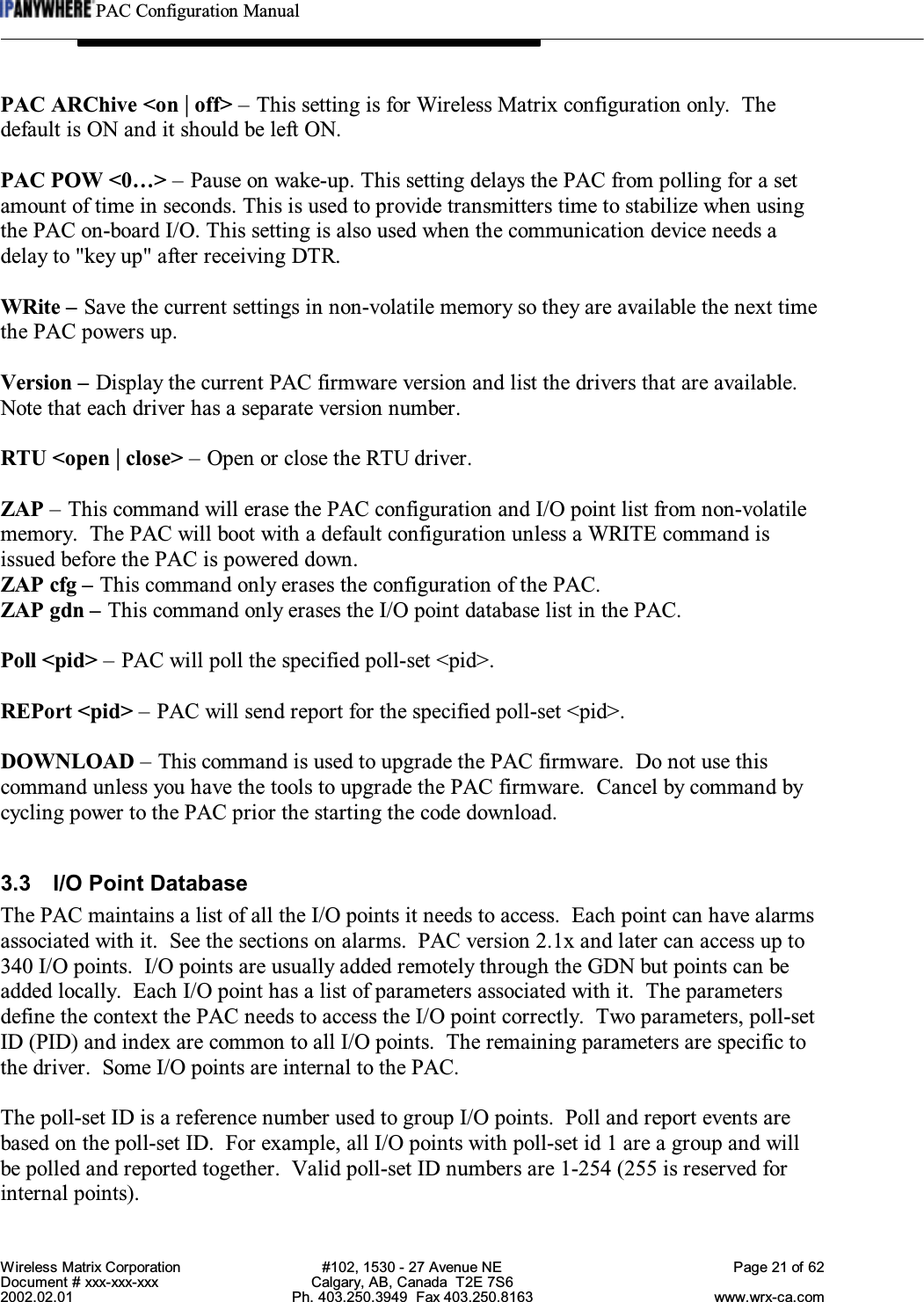 PAC Configuration ManualWireless Matrix Corporation #102, 1530 - 27 Avenue NE Page 21 of 62Document # xxx-xxx-xxx Calgary, AB, Canada  T2E 7S62002.02.01 Ph. 403.250.3949  Fax 403.250.8163 www.wrx-ca.comPAC ARChive &lt;on | off&gt; – This setting is for Wireless Matrix configuration only.  Thedefault is ON and it should be left ON.PAC POW &lt;0…&gt; – Pause on wake-up. This setting delays the PAC from polling for a setamount of time in seconds. This is used to provide transmitters time to stabilize when usingthe PAC on-board I/O. This setting is also used when the communication device needs adelay to &quot;key up&quot; after receiving DTR.WRite – Save the current settings in non-volatile memory so they are available the next timethe PAC powers up.Version – Display the current PAC firmware version and list the drivers that are available.Note that each driver has a separate version number.RTU &lt;open | close&gt; – Open or close the RTU driver.ZAP – This command will erase the PAC configuration and I/O point list from non-volatilememory.  The PAC will boot with a default configuration unless a WRITE command isissued before the PAC is powered down.ZAP cfg – This command only erases the configuration of the PAC.ZAP gdn – This command only erases the I/O point database list in the PAC.Poll &lt;pid&gt; – PAC will poll the specified poll-set &lt;pid&gt;.REPort &lt;pid&gt; – PAC will send report for the specified poll-set &lt;pid&gt;.DOWNLOAD – This command is used to upgrade the PAC firmware.  Do not use thiscommand unless you have the tools to upgrade the PAC firmware.  Cancel by command bycycling power to the PAC prior the starting the code download.3.3 I/O Point DatabaseThe PAC maintains a list of all the I/O points it needs to access.  Each point can have alarmsassociated with it.  See the sections on alarms.  PAC version 2.1x and later can access up to340 I/O points.  I/O points are usually added remotely through the GDN but points can beadded locally.  Each I/O point has a list of parameters associated with it.  The parametersdefine the context the PAC needs to access the I/O point correctly.  Two parameters, poll-setID (PID) and index are common to all I/O points.  The remaining parameters are specific tothe driver.  Some I/O points are internal to the PAC.The poll-set ID is a reference number used to group I/O points.  Poll and report events arebased on the poll-set ID.  For example, all I/O points with poll-set id 1 are a group and willbe polled and reported together.  Valid poll-set ID numbers are 1-254 (255 is reserved forinternal points).