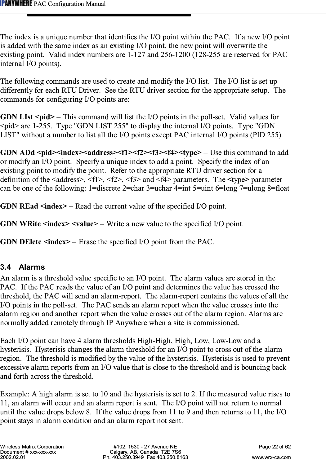 PAC Configuration ManualWireless Matrix Corporation #102, 1530 - 27 Avenue NE Page 22 of 62Document # xxx-xxx-xxx Calgary, AB, Canada  T2E 7S62002.02.01 Ph. 403.250.3949  Fax 403.250.8163 www.wrx-ca.comThe index is a unique number that identifies the I/O point within the PAC.  If a new I/O pointis added with the same index as an existing I/O point, the new point will overwrite theexisting point.  Valid index numbers are 1-127 and 256-1200 (128-255 are reserved for PACinternal I/O points).The following commands are used to create and modify the I/O list.  The I/O list is set updifferently for each RTU Driver.  See the RTU driver section for the appropriate setup.  Thecommands for configuring I/O points are:GDN LIst &lt;pid&gt; – This command will list the I/O points in the poll-set.  Valid values for&lt;pid&gt; are 1-255.  Type &quot;GDN LIST 255&quot; to display the internal I/O points.  Type &quot;GDNLIST&quot; without a number to list all the I/O points except PAC internal I/O points (PID 255).GDN ADd &lt;pid&gt;&lt;index&gt;&lt;address&gt;&lt;f1&gt;&lt;f2&gt;&lt;f3&gt;&lt;f4&gt;&lt;type&gt; – Use this command to addor modify an I/O point.  Specify a unique index to add a point.  Specify the index of anexisting point to modify the point.  Refer to the appropriate RTU driver section for adefinition of the &lt;address&gt;, &lt;f1&gt;, &lt;f2&gt;, &lt;f3&gt; and &lt;f4&gt; parameters.  The &lt;type&gt; parametercan be one of the following: 1=discrete 2=char 3=uchar 4=int 5=uint 6=long 7=ulong 8=floatGDN REad &lt;index&gt; – Read the current value of the specified I/O point.GDN WRite &lt;index&gt; &lt;value&gt; – Write a new value to the specified I/O point.GDN DElete &lt;index&gt; – Erase the specified I/O point from the PAC.3.4 AlarmsAn alarm is a threshold value specific to an I/O point.  The alarm values are stored in thePAC.  If the PAC reads the value of an I/O point and determines the value has crossed thethreshold, the PAC will send an alarm-report.  The alarm-report contains the values of all theI/O points in the poll-set.  The PAC sends an alarm report when the value crosses into thealarm region and another report when the value crosses out of the alarm region. Alarms arenormally added remotely through IP Anywhere when a site is commissioned.Each I/O point can have 4 alarm thresholds High-High, High, Low, Low-Low and ahysterisis. Hysterisis changes the alarm threshold for an I/O point to cross out of the alarmregion.  The threshold is modified by the value of the hysterisis. Hysterisis is used to preventexcessive alarm reports from an I/O value that is close to the threshold and is bouncing backand forth across the threshold.Example: A high alarm is set to 10 and the hysterisis is set to 2. If the measured value rises to11, an alarm will occur and an alarm report is sent.  The I/O point will not return to normaluntil the value drops below 8.  If the value drops from 11 to 9 and then returns to 11, the I/Opoint stays in alarm condition and an alarm report not sent.