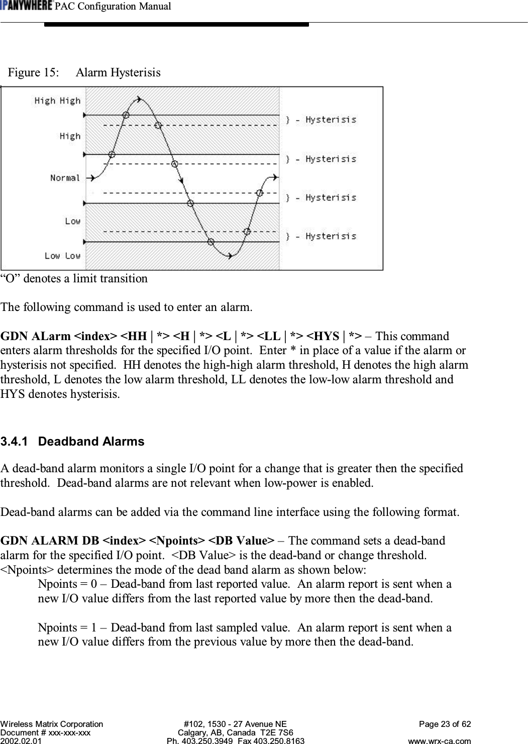 PAC Configuration ManualWireless Matrix Corporation #102, 1530 - 27 Avenue NE Page 23 of 62Document # xxx-xxx-xxx Calgary, AB, Canada  T2E 7S62002.02.01 Ph. 403.250.3949  Fax 403.250.8163 www.wrx-ca.comFigure 15:  Alarm Hysterisis“O” denotes a limit transitionThe following command is used to enter an alarm.GDN ALarm &lt;index&gt; &lt;HH | *&gt; &lt;H | *&gt; &lt;L | *&gt; &lt;LL | *&gt; &lt;HYS | *&gt; – This commandenters alarm thresholds for the specified I/O point.  Enter * in place of a value if the alarm orhysterisis not specified.  HH denotes the high-high alarm threshold, H denotes the high alarmthreshold, L denotes the low alarm threshold, LL denotes the low-low alarm threshold andHYS denotes hysterisis.3.4.1 Deadband AlarmsA dead-band alarm monitors a single I/O point for a change that is greater then the specifiedthreshold.  Dead-band alarms are not relevant when low-power is enabled.Dead-band alarms can be added via the command line interface using the following format.GDN ALARM DB &lt;index&gt; &lt;Npoints&gt; &lt;DB Value&gt; – The command sets a dead-bandalarm for the specified I/O point.  &lt;DB Value&gt; is the dead-band or change threshold.&lt;Npoints&gt; determines the mode of the dead band alarm as shown below:Npoints = 0 – Dead-band from last reported value.  An alarm report is sent when anew I/O value differs from the last reported value by more then the dead-band.Npoints = 1 – Dead-band from last sampled value.  An alarm report is sent when anew I/O value differs from the previous value by more then the dead-band.