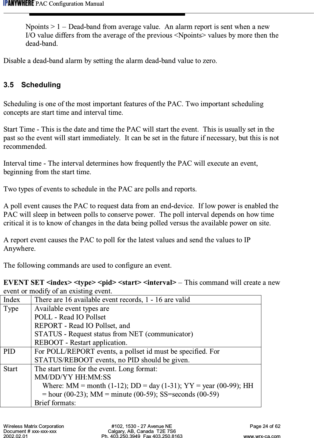 PAC Configuration ManualWireless Matrix Corporation #102, 1530 - 27 Avenue NE Page 24 of 62Document # xxx-xxx-xxx Calgary, AB, Canada  T2E 7S62002.02.01 Ph. 403.250.3949  Fax 403.250.8163 www.wrx-ca.comNpoints &gt; 1 – Dead-band from average value.  An alarm report is sent when a newI/O value differs from the average of the previous &lt;Npoints&gt; values by more then thedead-band.Disable a dead-band alarm by setting the alarm dead-band value to zero.3.5 SchedulingScheduling is one of the most important features of the PAC. Two important schedulingconcepts are start time and interval time.Start Time - This is the date and time the PAC will start the event.  This is usually set in thepast so the event will start immediately.  It can be set in the future if necessary, but this is notrecommended.Interval time - The interval determines how frequently the PAC will execute an event,beginning from the start time.Two types of events to schedule in the PAC are polls and reports.A poll event causes the PAC to request data from an end-device.  If low power is enabled thePAC will sleep in between polls to conserve power.  The poll interval depends on how timecritical it is to know of changes in the data being polled versus the available power on site.A report event causes the PAC to poll for the latest values and send the values to IPAnywhere.The following commands are used to configure an event.EVENT SET &lt;index&gt; &lt;type&gt; &lt;pid&gt; &lt;start&gt; &lt;interval&gt; – This command will create a newevent or modify of an existing event.Index There are 16 available event records, 1 - 16 are validType Available event types arePOLL - Read IO PollsetREPORT - Read IO Pollset, andSTATUS - Request status from NET (communicator)REBOOT - Restart application.PID For POLL/REPORT events, a pollset id must be specified. ForSTATUS/REBOOT events, no PID should be given.Start The start time for the event. Long format:MM/DD/YY HH:MM:SSWhere: MM = month (1-12); DD = day (1-31); YY = year (00-99); HH= hour (00-23); MM = minute (00-59); SS=seconds (00-59)Brief formats: