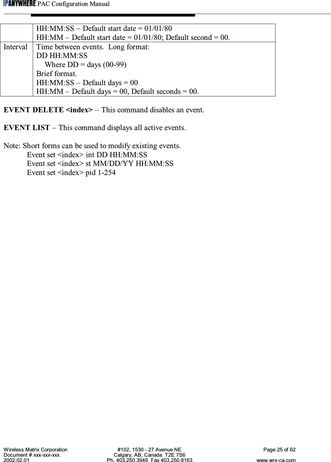 PAC Configuration ManualWireless Matrix Corporation #102, 1530 - 27 Avenue NE Page 25 of 62Document # xxx-xxx-xxx Calgary, AB, Canada  T2E 7S62002.02.01 Ph. 403.250.3949  Fax 403.250.8163 www.wrx-ca.comHH:MM:SS – Default start date = 01/01/80HH:MM – Default start date = 01/01/80; Default second = 00.Interval Time between events.  Long format:DD HH:MM:SSWhere DD = days (00-99)Brief format.HH:MM:SS – Default days = 00HH:MM – Default days = 00, Default seconds = 00.EVENT DELETE &lt;index&gt; – This command disables an event.EVENT LIST – This command displays all active events.Note: Short forms can be used to modify existing events.Event set &lt;index&gt; int DD HH:MM:SSEvent set &lt;index&gt; st MM/DD/YY HH:MM:SSEvent set &lt;index&gt; pid 1-254