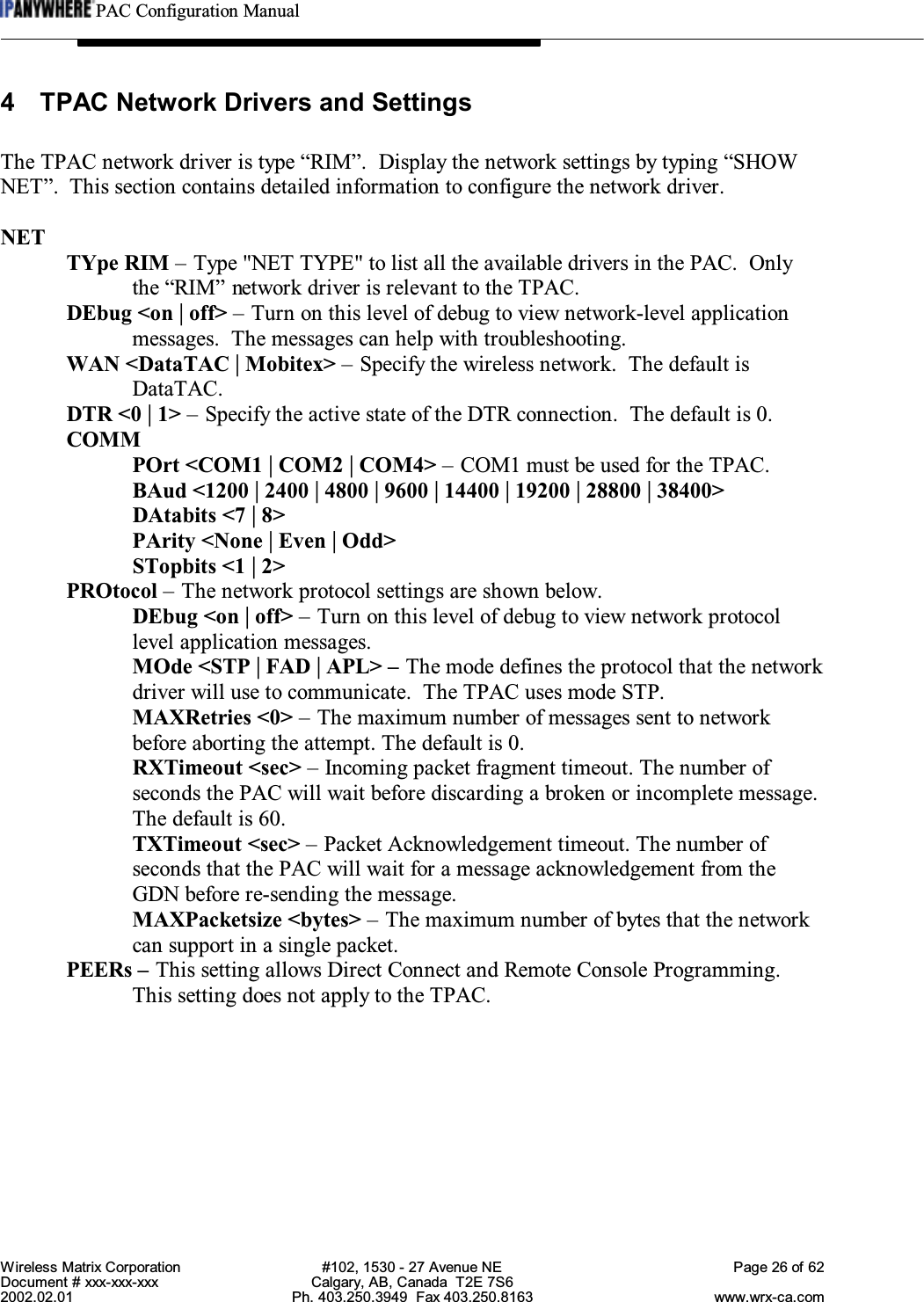 PAC Configuration ManualWireless Matrix Corporation #102, 1530 - 27 Avenue NE Page 26 of 62Document # xxx-xxx-xxx Calgary, AB, Canada  T2E 7S62002.02.01 Ph. 403.250.3949  Fax 403.250.8163 www.wrx-ca.com4 TPAC Network Drivers and SettingsThe TPAC network driver is type “RIM”.  Display the network settings by typing “SHOWNET”. This section contains detailed information to configure the network driver.NETTYpe RIM – Type &quot;NET TYPE&quot; to list all the available drivers in the PAC.  Onlythe “RIM” network driver is relevant to the TPAC.DEbug &lt;on | off&gt; – Turn on this level of debug to view network-level applicationmessages.  The messages can help with troubleshooting.WAN &lt;DataTAC | Mobitex&gt; – Specify the wireless network.  The default isDataTAC.DTR &lt;0 | 1&gt; – Specify the active state of the DTR connection.  The default is 0.COMMPOrt &lt;COM1 | COM2 | COM4&gt; – COM1 must be used for the TPAC.BAud &lt;1200 | 2400 | 4800 | 9600 | 14400 | 19200 | 28800 | 38400&gt;DAtabits &lt;7 | 8&gt;PArity &lt;None | Even | Odd&gt;STopbits &lt;1 | 2&gt;PROtocol – The network protocol settings are shown below.DEbug &lt;on | off&gt; – Turn on this level of debug to view network protocollevel application messages.MOde &lt;STP | FAD | APL&gt; – The mode defines the protocol that the networkdriver will use to communicate.  The TPAC uses mode STP.MAXRetries &lt;0&gt; – The maximum number of messages sent to networkbefore aborting the attempt. The default is 0.RXTimeout &lt;sec&gt; – Incoming packet fragment timeout. The number ofseconds the PAC will wait before discarding a broken or incomplete message.The default is 60.TXTimeout &lt;sec&gt; – Packet Acknowledgement timeout. The number ofseconds that the PAC will wait for a message acknowledgement from theGDN before re-sending the message.MAXPacketsize &lt;bytes&gt; – The maximum number of bytes that the networkcan support in a single packet.PEERs – This setting allows Direct Connect and Remote Console Programming.This setting does not apply to the TPAC.