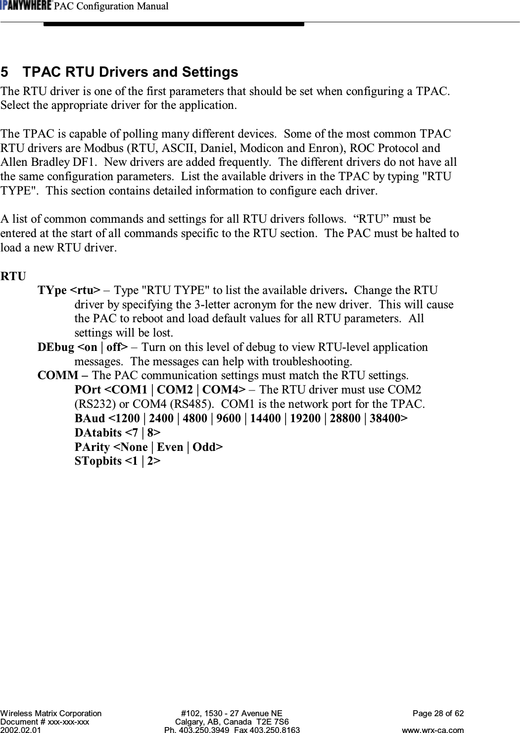 PAC Configuration ManualWireless Matrix Corporation #102, 1530 - 27 Avenue NE Page 28 of 62Document # xxx-xxx-xxx Calgary, AB, Canada  T2E 7S62002.02.01 Ph. 403.250.3949  Fax 403.250.8163 www.wrx-ca.com5 TPAC RTU Drivers and SettingsThe RTU driver is one of the first parameters that should be set when configuring a TPAC.Select the appropriate driver for the application.The TPAC is capable of polling many different devices.  Some of the most common TPACRTU drivers are Modbus (RTU, ASCII, Daniel, Modicon and Enron), ROC Protocol andAllen Bradley DF1.  New drivers are added frequently.  The different drivers do not have allthe same configuration parameters.  List the available drivers in the TPAC by typing &quot;RTUTYPE&quot;.  This section contains detailed information to configure each driver.A list of common commands and settings for all RTU drivers follows. “RTU” must beentered at the start of all commands specific to the RTU section.  The PAC must be halted toload a new RTU driver.RTUTYpe &lt;rtu&gt; – Type &quot;RTU TYPE&quot; to list the available drivers.Change the RTUdriver by specifying the 3-letter acronym for the new driver.  This will causethe PAC to reboot and load default values for all RTU parameters.  Allsettings will be lost.DEbug &lt;on | off&gt; – Turn on this level of debug to view RTU-level applicationmessages.  The messages can help with troubleshooting.COMM – The PAC communication settings must match the RTU settings.POrt &lt;COM1 | COM2 | COM4&gt; – The RTU driver must use COM2(RS232) or COM4 (RS485).  COM1 is the network port for the TPAC.BAud &lt;1200 | 2400 | 4800 | 9600 | 14400 | 19200 | 28800 | 38400&gt;DAtabits &lt;7 | 8&gt;PArity &lt;None | Even | Odd&gt;STopbits &lt;1 | 2&gt;