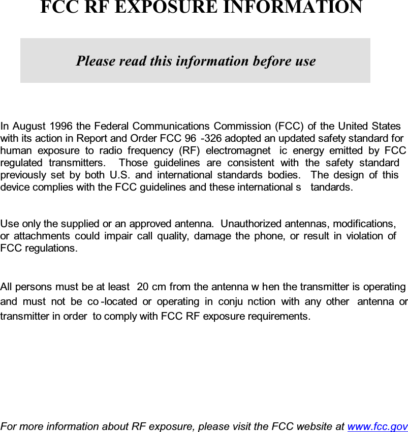   FCC RF EXPOSURE INFORMATIONIn August 1996 the Federal Communications Commission (FCC) of the United Stateswith its action in Report and Order FCC 96 -326 adopted an updated safety standard for human exposure to radio frequency (RF) electromagnet ic energy emitted by FCCregulated transmitters.  Those guidelines are consistent with the safety standardpreviously set by both U.S. and international standards bodies.  The design of thisdevice complies with the FCC guidelines and these international s tandards.Use only the supplied or an approved antenna.  Unauthorized antennas, modifications, or attachments could impair call quality, damage the phone, or result in violation ofFCC regulations.All persons must be at least 20 cm from the antenna w hen the transmitter is operatingand must not be co -located or operating in conju nction with any other antenna ortransmitter in order  to comply with FCC RF exposure requirements.    For more information about RF exposure, please visit the FCC website at www.fcc.govPlease read this information before use