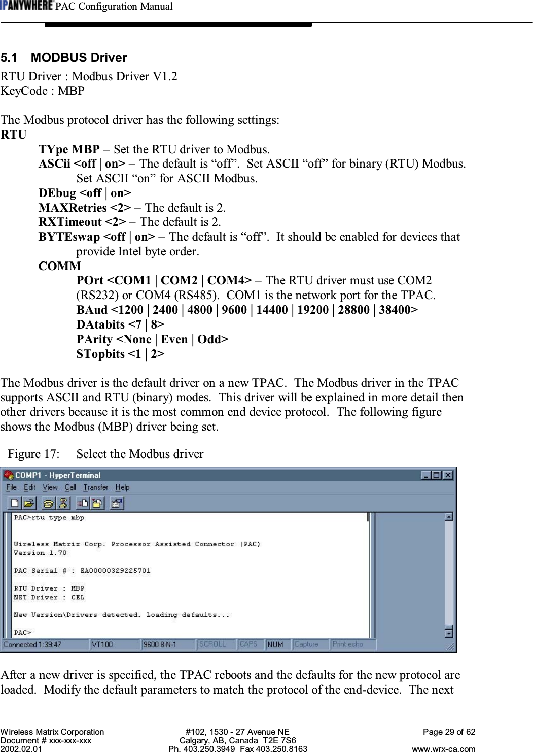 PAC Configuration ManualWireless Matrix Corporation #102, 1530 - 27 Avenue NE Page 29 of 62Document # xxx-xxx-xxx Calgary, AB, Canada  T2E 7S62002.02.01 Ph. 403.250.3949  Fax 403.250.8163 www.wrx-ca.com5.1 MODBUS DriverRTU Driver : Modbus Driver V1.2KeyCode : MBPThe Modbus protocol driver has the following settings:RTUTYpe MBP – Set the RTU driver to Modbus.ASCii &lt;off | on&gt; – The default is “off”.  Set ASCII “off” for binary (RTU) Modbus.Set ASCII “on” for ASCII Modbus.DEbug &lt;off | on&gt;MAXRetries &lt;2&gt; – The default is 2.RXTimeout &lt;2&gt; – The default is 2.BYTEswap &lt;off | on&gt; – The default is “off”.  It should be enabled for devices thatprovide Intel byte order.COMMPOrt &lt;COM1 | COM2 | COM4&gt; – The RTU driver must use COM2(RS232) or COM4 (RS485).  COM1 is the network port for the TPAC.BAud &lt;1200 | 2400 | 4800 | 9600 | 14400 | 19200 | 28800 | 38400&gt;DAtabits &lt;7 | 8&gt;PArity &lt;None | Even | Odd&gt;STopbits &lt;1 | 2&gt;The Modbus driver is the default driver on a new TPAC.  The Modbus driver in the TPACsupports ASCII and RTU (binary) modes.  This driver will be explained in more detail thenother drivers because it is the most common end device protocol.  The following figureshows the Modbus (MBP) driver being set.Figure 17:  Select the Modbus driverAfter a new driver is specified, the TPAC reboots and the defaults for the new protocol areloaded.  Modify the default parameters to match the protocol of the end-device.  The next