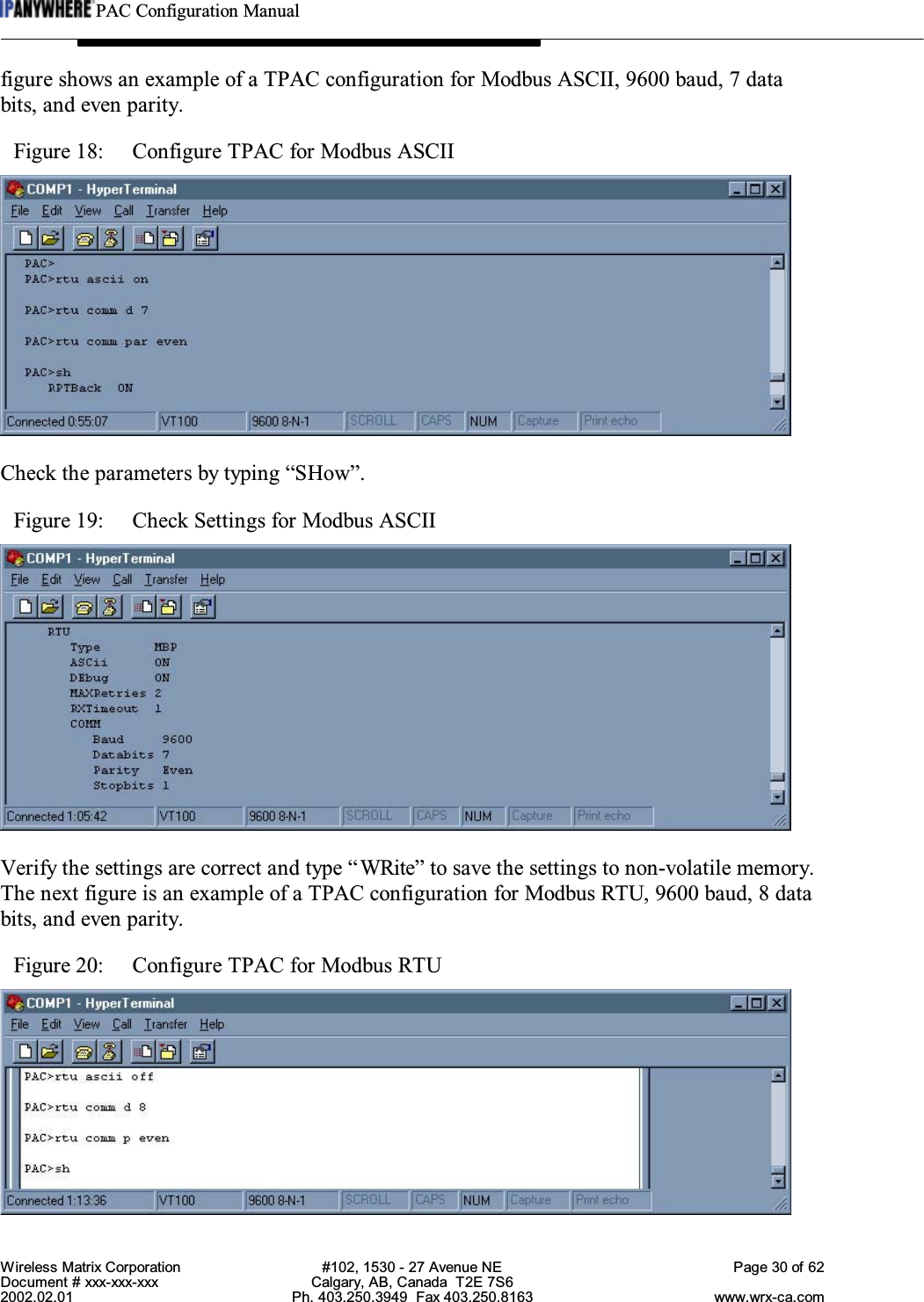 PAC Configuration ManualWireless Matrix Corporation #102, 1530 - 27 Avenue NE Page 30 of 62Document # xxx-xxx-xxx Calgary, AB, Canada  T2E 7S62002.02.01 Ph. 403.250.3949  Fax 403.250.8163 www.wrx-ca.comfigure shows an example of a TPAC configuration for Modbus ASCII, 9600 baud, 7 databits, and even parity.Figure 18:  Configure TPAC for Modbus ASCIICheck the parameters by typing “SHow”.Figure 19:  Check Settings for Modbus ASCIIVerify the settings are correct and type “WRite” to save the settings to non-volatile memory.The next figure is an example of a TPAC configuration for Modbus RTU, 9600 baud, 8 databits, and even parity.Figure 20:  Configure TPAC for Modbus RTU