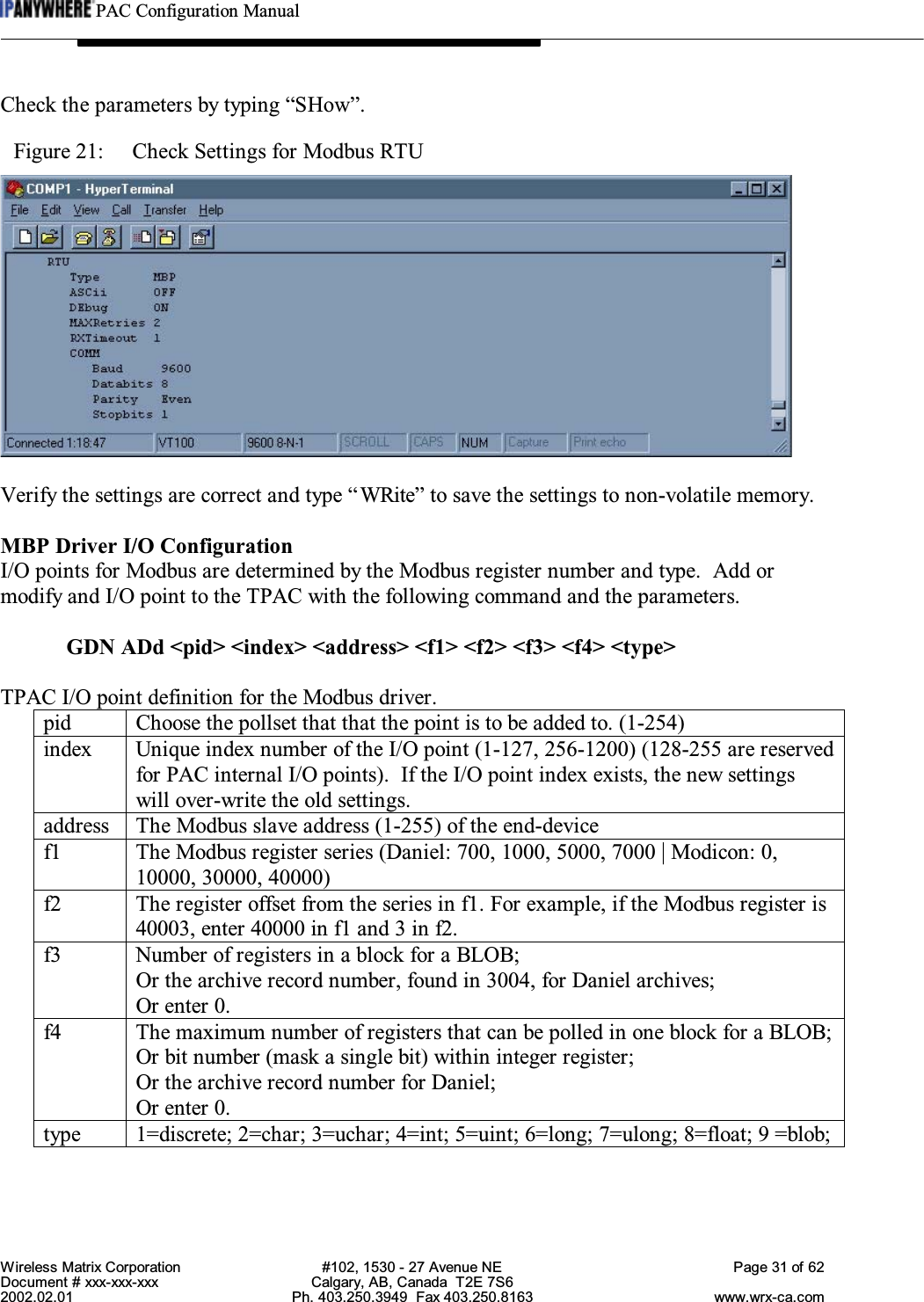 PAC Configuration ManualWireless Matrix Corporation #102, 1530 - 27 Avenue NE Page 31 of 62Document # xxx-xxx-xxx Calgary, AB, Canada  T2E 7S62002.02.01 Ph. 403.250.3949  Fax 403.250.8163 www.wrx-ca.comCheck the parameters by typing “SHow”.Figure 21:  Check Settings for Modbus RTUVerify the settings are correct and type “WRite” to save the settings to non-volatile memory.MBP Driver I/O ConfigurationI/O points for Modbus are determined by the Modbus register number and type.  Add ormodify and I/O point to the TPAC with the following command and the parameters.GDN ADd &lt;pid&gt; &lt;index&gt; &lt;address&gt; &lt;f1&gt; &lt;f2&gt; &lt;f3&gt; &lt;f4&gt; &lt;type&gt;TPAC I/O point definition for the Modbus driver.pid Choose the pollset that that the point is to be added to. (1-254)index Unique index number of the I/O point (1-127, 256-1200) (128-255 are reservedfor PAC internal I/O points).  If the I/O point index exists, the new settingswill over-write the old settings.address The Modbus slave address (1-255) of the end-devicef1 The Modbus register series (Daniel: 700, 1000, 5000, 7000 | Modicon: 0,10000, 30000, 40000)f2 The register offset from the series in f1. For example, if the Modbus register is40003, enter 40000 in f1 and 3 in f2.f3 Number of registers in a block for a BLOB;Or the archive record number, found in 3004, for Daniel archives;Or enter 0.f4 The maximum number of registers that can be polled in one block for a BLOB;Or bit number (mask a single bit) within integer register;Or the archive record number for Daniel;Or enter 0.type 1=discrete; 2=char; 3=uchar; 4=int; 5=uint; 6=long; 7=ulong; 8=float; 9 =blob;