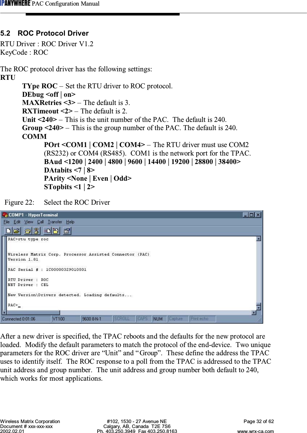 PAC Configuration ManualWireless Matrix Corporation #102, 1530 - 27 Avenue NE Page 32 of 62Document # xxx-xxx-xxx Calgary, AB, Canada  T2E 7S62002.02.01 Ph. 403.250.3949  Fax 403.250.8163 www.wrx-ca.com5.2 ROC Protocol DriverRTU Driver : ROC Driver V1.2KeyCode : ROCThe ROC protocol driver has the following settings:RTUTYpe ROC – Set the RTU driver to ROC protocol.DEbug &lt;off | on&gt;MAXRetries &lt;3&gt; – The default is 3.RXTimeout &lt;2&gt; – The default is 2.Unit &lt;240&gt; – This is the unit number of the PAC.  The default is 240.Group &lt;240&gt; – This is the group number of the PAC. The default is 240.COMMPOrt &lt;COM1 | COM2 | COM4&gt; – The RTU driver must use COM2(RS232) or COM4 (RS485).  COM1 is the network port for the TPAC.BAud &lt;1200 | 2400 | 4800 | 9600 | 14400 | 19200 | 28800 | 38400&gt;DAtabits &lt;7 | 8&gt;PArity &lt;None | Even | Odd&gt;STopbits &lt;1 | 2&gt;Figure 22:  Select the ROC DriverAfter a new driver is specified, the TPAC reboots and the defaults for the new protocol areloaded.  Modify the default parameters to match the protocol of the end-device.  Two uniqueparameters for the ROC driver are “Unit” and “Group”.  These define the address the TPACuses to identify itself.  The ROC response to a poll from the TPAC is addressed to the TPACunit address and group number.  The unit address and group number both default to 240,which works for most applications.