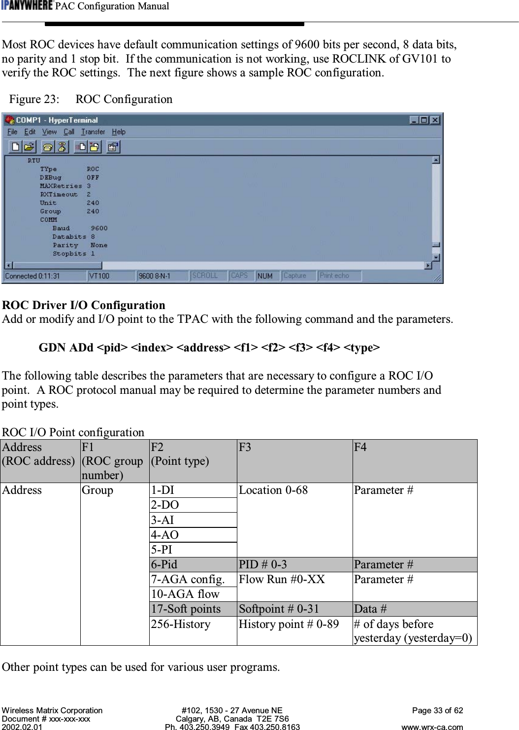 PAC Configuration ManualWireless Matrix Corporation #102, 1530 - 27 Avenue NE Page 33 of 62Document # xxx-xxx-xxx Calgary, AB, Canada  T2E 7S62002.02.01 Ph. 403.250.3949  Fax 403.250.8163 www.wrx-ca.comMost ROC devices have default communication settings of 9600 bits per second, 8 data bits,no parity and 1 stop bit.  If the communication is not working, use ROCLINK of GV101 toverify the ROC settings.  The next figure shows a sample ROC configuration.Figure 23:  ROC ConfigurationROC Driver I/O ConfigurationAdd or modify and I/O point to the TPAC with the following command and the parameters.GDN ADd &lt;pid&gt; &lt;index&gt; &lt;address&gt; &lt;f1&gt; &lt;f2&gt; &lt;f3&gt; &lt;f4&gt; &lt;type&gt;The following table describes the parameters that are necessary to configure a ROC I/Opoint.  A ROC protocol manual may be required to determine the parameter numbers andpoint types.ROC I/O Point configurationAddress F1 F2 F3 F4(ROC address) (ROC groupnumber)(Point type)1-DI2-DO3-AI4-AO5-PILocation 0-68 Parameter #6-Pid PID # 0-3 Parameter #7-AGA config.10-AGA flowFlow Run #0-XX Parameter #17-Soft points Softpoint # 0-31 Data #Address Group256-History History point # 0-89 # of days beforeyesterday (yesterday=0)Other point types can be used for various user programs.