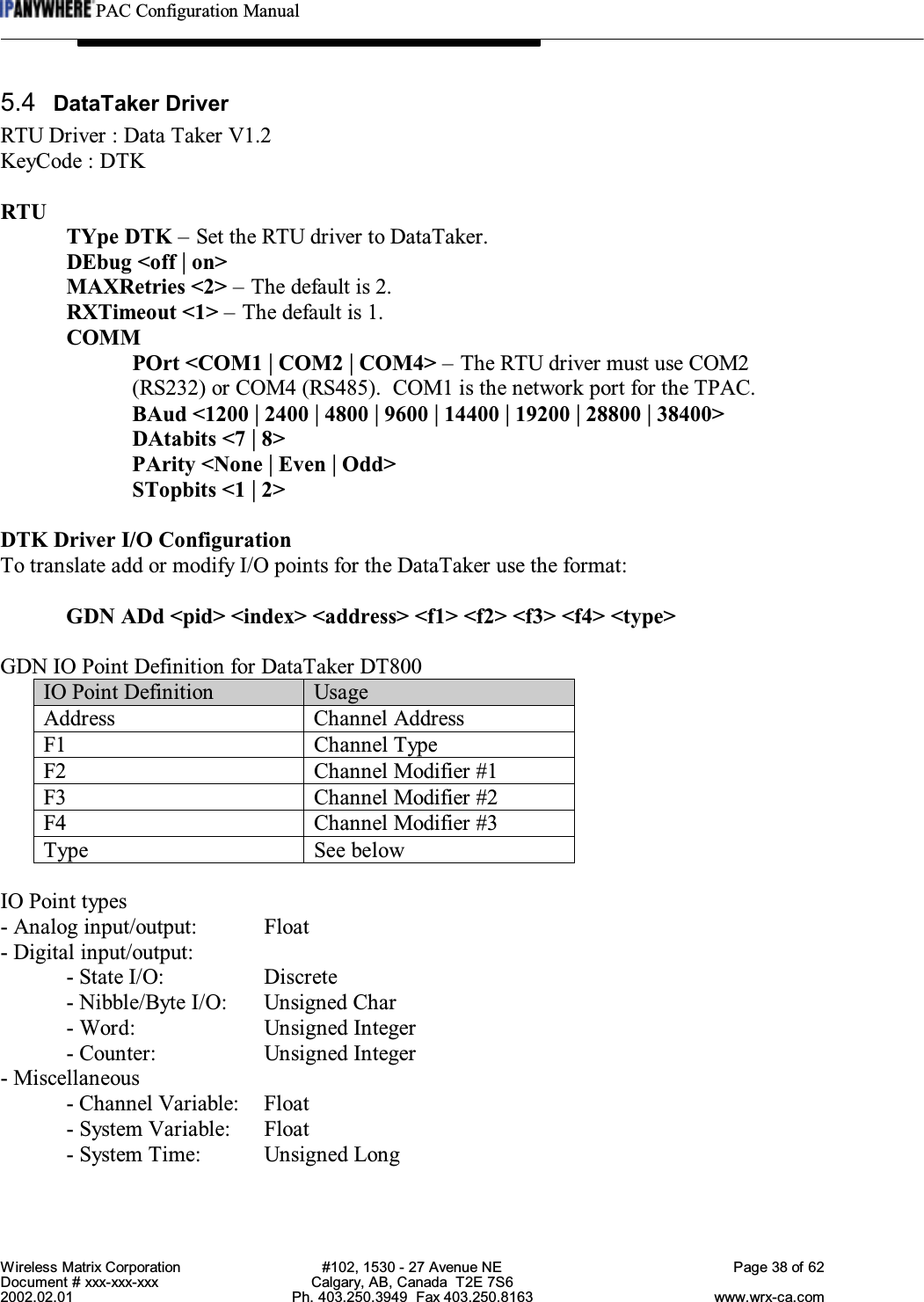 PAC Configuration ManualWireless Matrix Corporation #102, 1530 - 27 Avenue NE Page 38 of 62Document # xxx-xxx-xxx Calgary, AB, Canada  T2E 7S62002.02.01 Ph. 403.250.3949  Fax 403.250.8163 www.wrx-ca.com5.4 DataTaker DriverRTU Driver : Data Taker V1.2KeyCode : DTKRTUTYpe DTK – Set the RTU driver to DataTaker.DEbug &lt;off | on&gt;MAXRetries &lt;2&gt; – The default is 2.RXTimeout &lt;1&gt; – The default is 1.COMMPOrt &lt;COM1 | COM2 | COM4&gt; – The RTU driver must use COM2(RS232) or COM4 (RS485).  COM1 is the network port for the TPAC.BAud &lt;1200 | 2400 | 4800 | 9600 | 14400 | 19200 | 28800 | 38400&gt;DAtabits &lt;7 | 8&gt;PArity &lt;None | Even | Odd&gt;STopbits &lt;1 | 2&gt;DTK Driver I/O ConfigurationTo translate add or modify I/O points for the DataTaker use the format:GDN ADd &lt;pid&gt; &lt;index&gt; &lt;address&gt; &lt;f1&gt; &lt;f2&gt; &lt;f3&gt; &lt;f4&gt; &lt;type&gt;GDN IO Point Definition for DataTaker DT800IO Point Definition UsageAddress Channel AddressF1 Channel TypeF2 Channel Modifier #1F3 Channel Modifier #2F4 Channel Modifier #3Type See belowIO Point types- Analog input/output: Float- Digital input/output:- State I/O:  Discrete- Nibble/Byte I/O: Unsigned Char- Word: Unsigned Integer- Counter: Unsigned Integer- Miscellaneous- Channel Variable: Float- System Variable: Float- System Time: Unsigned Long