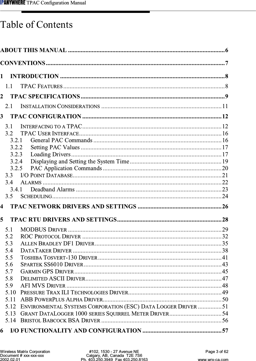 TPAC Configuration ManualWireless Matrix Corporation #102, 1530 - 27 Avenue NE Page 3 of 62Document # xxx-xxx-xxx Calgary, AB, Canada  T2E 7S62002.02.01 Ph. 403.250.3949  Fax 403.250.8163 www.wrx-ca.comTable of ContentsABOUT THIS MANUAL ...................................................................................................6CONVENTIONS.................................................................................................................71 INTRODUCTION ........................................................................................................81.1 TPAC FEATURES ......................................................................................................82 TPAC SPECIFICATIONS...........................................................................................92.1 INSTALLATION CONSIDERATIONS ............................................................................113 TPAC CONFIGURATION ........................................................................................123.1 INTERFACING TO A TPAC........................................................................................123.2 TPAC USER INTERFACE..........................................................................................163.2.1 General PAC Commands .................................................................................163.2.2 Setting PAC Values .........................................................................................173.2.3 Loading Drivers...............................................................................................173.2.4 Displaying and Setting the System Time..........................................................193.2.5 PAC Application Commands ...........................................................................203.3 I/O POINT DATABASE..............................................................................................213.4 ALARMS .................................................................................................................223.4.1 Deadband Alarms ............................................................................................233.5 SCHEDULING...........................................................................................................244 TPAC NETWORK DRIVERS AND SETTINGS .....................................................265 TPAC RTU DRIVERS AND SETTINGS..................................................................285.1 MODBUS DRIVER .................................................................................................295.2 ROC PROTOCOL DRIVER ........................................................................................325.3 ALLEN BRADLEY DF1 DRIVER................................................................................355.4 DATATAKER DRIVER ..............................................................................................385.5 TOSHIBA TOSVERT-130 DRIVER ..............................................................................415.6 SPARTEK SS6010 DRIVER .......................................................................................435.7 GARMIN GPS DRIVER .............................................................................................455.8 DELIMITED ASCII DRIVER......................................................................................475.9 AFI MVS DRIVER ..................................................................................................485.10 PRESSURE TRAX ILI TECHNOLOGIES DRIVER...........................................................495.11 ABB POWERPLUS ALPHA DRIVER...........................................................................505.12 ENVIRONMENTAL SYSTEMS CORPORATION (ESC) DATA LOGGER DRIVER ...............515.13 GRANT DATALOGGER 1000 SERIES SQUIRREL METER DRIVER.................................545.14 BRISTOL BABCOCK BSA DRIVER ............................................................................566 I/O FUNCTIONALITY AND CONFIGURATION ..................................................57