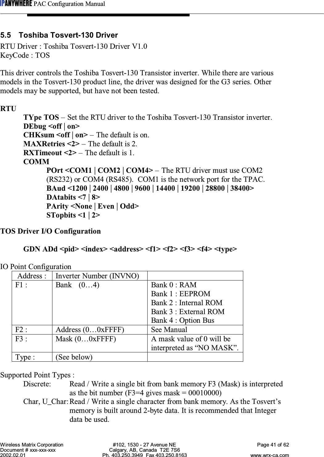 PAC Configuration ManualWireless Matrix Corporation #102, 1530 - 27 Avenue NE Page 41 of 62Document # xxx-xxx-xxx Calgary, AB, Canada  T2E 7S62002.02.01 Ph. 403.250.3949  Fax 403.250.8163 www.wrx-ca.com5.5 Toshiba Tosvert-130 DriverRTU Driver : Toshiba Tosvert-130 Driver V1.0KeyCode : TOSThis driver controls the Toshiba Tosvert-130 Transistor inverter. While there are variousmodels in the Tosvert-130 product line, the driver was designed for the G3 series. Othermodels may be supported, but have not been tested.RTUTYpe TOS – Set the RTU driver to the Toshiba Tosvert-130 Transistor inverter.DEbug &lt;off | on&gt;CHKsum &lt;off | on&gt; – The default is on.MAXRetries &lt;2&gt; – The default is 2.RXTimeout &lt;2&gt; – The default is 1.COMMPOrt &lt;COM1 | COM2 | COM4&gt; – The RTU driver must use COM2(RS232) or COM4 (RS485).  COM1 is the network port for the TPAC.BAud &lt;1200 | 2400 | 4800 | 9600 | 14400 | 19200 | 28800 | 38400&gt;DAtabits &lt;7 | 8&gt;PArity &lt;None | Even | Odd&gt;STopbits &lt;1 | 2&gt;TOS Driver I/O ConfigurationGDN ADd &lt;pid&gt; &lt;index&gt; &lt;address&gt; &lt;f1&gt; &lt;f2&gt; &lt;f3&gt; &lt;f4&gt; &lt;type&gt;IO Point Configuration Address : Inverter Number (INVNO)F1 : Bank (0…4) Bank 0 : RAMBank 1 : EEPROMBank 2 : Internal ROMBank 3 : External ROMBank 4 : Option BusF2 : Address (0…0xFFFF) See ManualF3 : Mask (0…0xFFFF) A mask value of 0 will beinterpreted as “NO MASK”.Type : (See below)Supported Point Types :Discrete: Read / Write a single bit from bank memory F3 (Mask) is interpretedas the bit number (F3=4 gives mask = 00010000)Char, U_Char:Read / Write a single character from bank memory. As the Tosvert’smemory is built around 2-byte data. It is recommended that Integerdata be used.