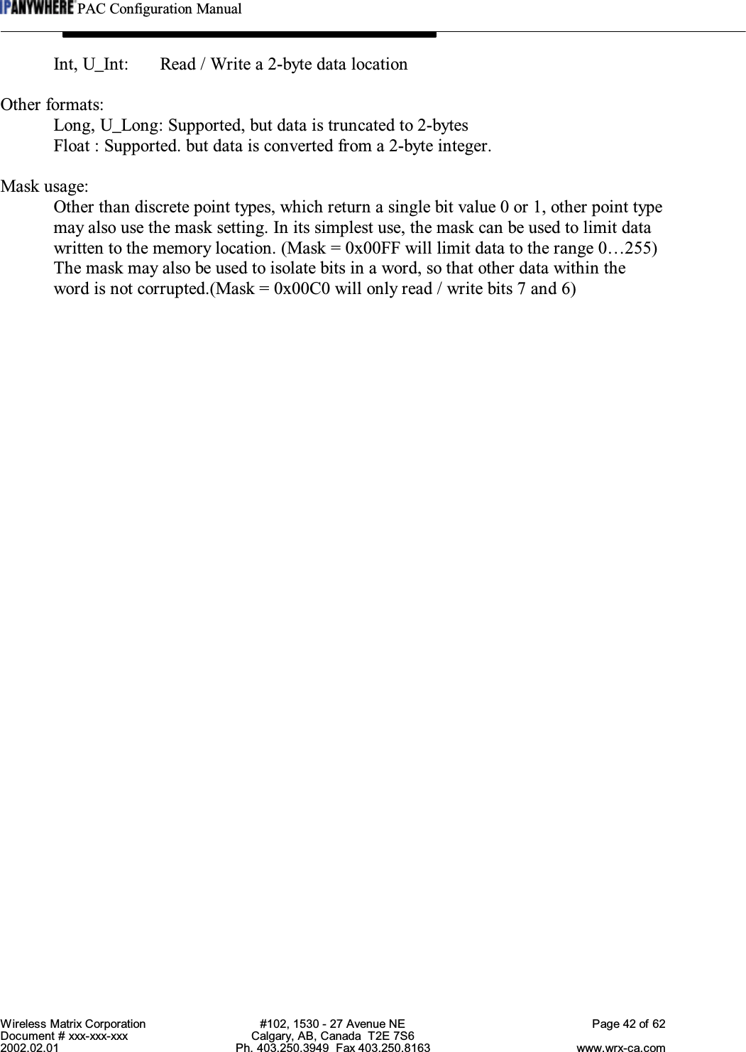 PAC Configuration ManualWireless Matrix Corporation #102, 1530 - 27 Avenue NE Page 42 of 62Document # xxx-xxx-xxx Calgary, AB, Canada  T2E 7S62002.02.01 Ph. 403.250.3949  Fax 403.250.8163 www.wrx-ca.comInt, U_Int: Read / Write a 2-byte data locationOther formats:Long, U_Long: Supported, but data is truncated to 2-bytesFloat : Supported. but data is converted from a 2-byte integer.Mask usage:Other than discrete point types, which return a single bit value 0 or 1, other point typemay also use the mask setting. In its simplest use, the mask can be used to limit datawritten to the memory location. (Mask = 0x00FF will limit data to the range 0…255)The mask may also be used to isolate bits in a word, so that other data within theword is not corrupted.(Mask = 0x00C0 will only read / write bits 7 and 6)