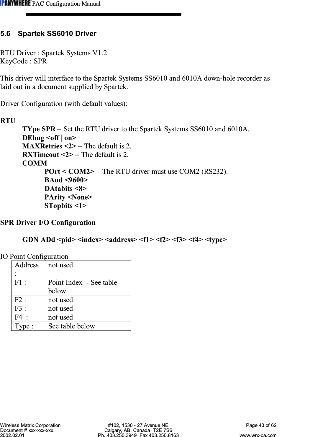 PAC Configuration ManualWireless Matrix Corporation #102, 1530 - 27 Avenue NE Page 43 of 62Document # xxx-xxx-xxx Calgary, AB, Canada  T2E 7S62002.02.01 Ph. 403.250.3949  Fax 403.250.8163 www.wrx-ca.com5.6 Spartek SS6010 DriverRTU Driver : Spartek Systems V1.2KeyCode : SPRThis driver will interface to the Spartek Systems SS6010 and 6010A down-hole recorder aslaid out in a document supplied by Spartek.Driver Configuration (with default values):RTUTYpe SPR – Set the RTU driver to the Spartek Systems SS6010 and 6010A.DEbug &lt;off | on&gt;MAXRetries &lt;2&gt; – The default is 2.RXTimeout &lt;2&gt; – The default is 2.COMMPOrt &lt; COM2&gt; – The RTU driver must use COM2 (RS232).BAud &lt;9600&gt;DAtabits &lt;8&gt;PArity &lt;None&gt;STopbits &lt;1&gt;SPR Driver I/O ConfigurationGDN ADd &lt;pid&gt; &lt;index&gt; &lt;address&gt; &lt;f1&gt; &lt;f2&gt; &lt;f3&gt; &lt;f4&gt; &lt;type&gt;IO Point ConfigurationAddress:not used.F1 : Point Index  - See tablebelowF2 : not usedF3 : not usedF4  : not usedType : See table below