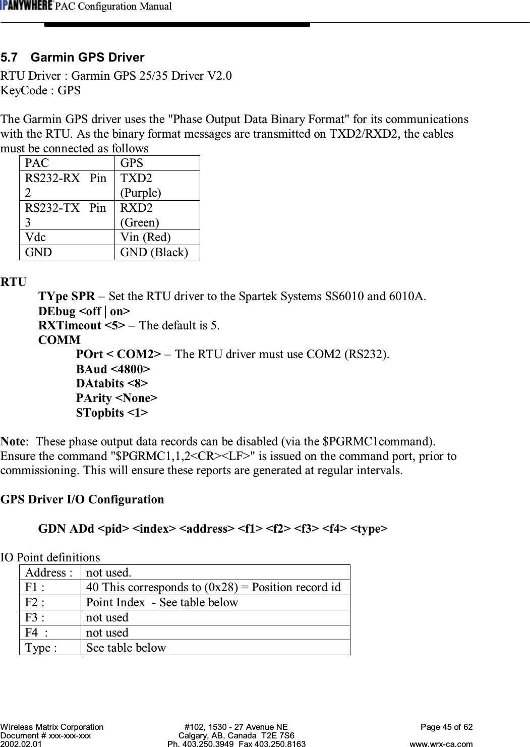 PAC Configuration ManualWireless Matrix Corporation #102, 1530 - 27 Avenue NE Page 45 of 62Document # xxx-xxx-xxx Calgary, AB, Canada  T2E 7S62002.02.01 Ph. 403.250.3949  Fax 403.250.8163 www.wrx-ca.com5.7 Garmin GPS DriverRTU Driver : Garmin GPS 25/35 Driver V2.0KeyCode : GPSThe Garmin GPS driver uses the &quot;Phase Output Data Binary Format&quot; for its communicationswith the RTU. As the binary format messages are transmitted on TXD2/RXD2, the cablesmust be connected as followsPAC GPSRS232-RX   Pin2TXD2(Purple)RS232-TX   Pin3RXD2(Green)Vdc Vin (Red)GND GND (Black)RTUTYpe SPR – Set the RTU driver to the Spartek Systems SS6010 and 6010A.DEbug &lt;off | on&gt;RXTimeout &lt;5&gt; – The default is 5.COMMPOrt &lt; COM2&gt; – The RTU driver must use COM2 (RS232).BAud &lt;4800&gt;DAtabits &lt;8&gt;PArity &lt;None&gt;STopbits &lt;1&gt;Note:  These phase output data records can be disabled (via the $PGRMC1command).Ensure the command &quot;$PGRMC1,1,2&lt;CR&gt;&lt;LF&gt;&quot; is issued on the command port, prior tocommissioning. This will ensure these reports are generated at regular intervals.GPS Driver I/O ConfigurationGDN ADd &lt;pid&gt; &lt;index&gt; &lt;address&gt; &lt;f1&gt; &lt;f2&gt; &lt;f3&gt; &lt;f4&gt; &lt;type&gt;IO Point definitionsAddress : not used.F1 : 40 This corresponds to (0x28) = Position record idF2 : Point Index  - See table belowF3 : not usedF4  : not usedType : See table below